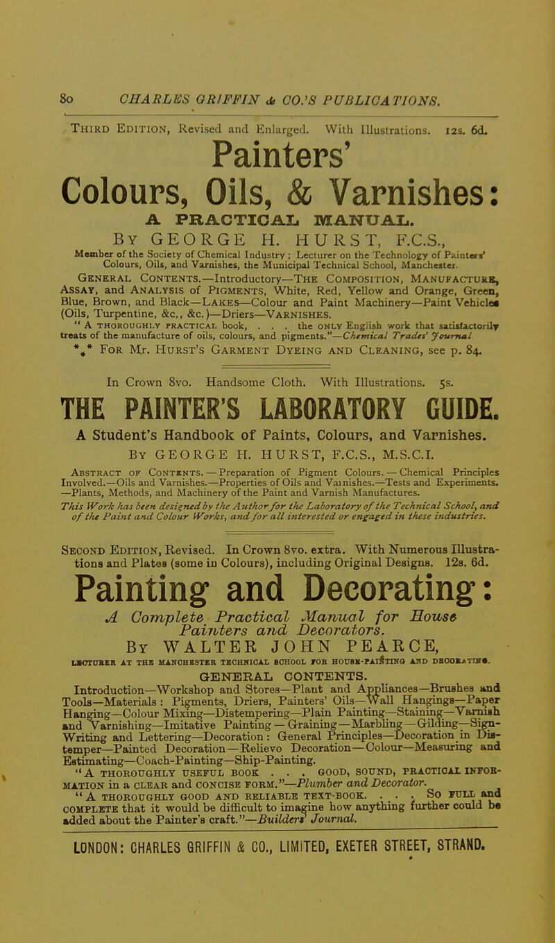 Third Edition, Revised and Enlarged. With Illustrations. 12s. 6d. Painters' Colours, Oils, & Varnishes: A PRACTICAL MANUAL. By GEORGE H. HURST, F.C.S., Member of the Society of Chemical Industry ; Lecturer on the Technology of Puinttrif Colours, Oils, and Varnishes, the Municipal Technical School, Manchester. General Contents.—Introductory—The Composition, Manufacturb, Assay, and Analysis of Pigments, White, Red, Yellow and Orange, Green, Blue, Brown, and Black—Lakes—Colour and Paint Machinery—Paint Vehicle* (Oils, Turpentine, &c., &c.)—Driers—Varnishes.  A THOROUGHLY PRACTICAL book, ... the ONLY English work that satisfactorilv treats of the manufacture of oils, colours, and pigments.—Cfumicai Tradts' youmml %* For Mr. Hurst's Garment Dyeing and Cleaning, see p. 84. In Crown 8vo. Handsome Cloth. With Illustrations. 5s. THE PAINTER'S LABORATORY GUIDE. A Student's Handbook of Paints, Colours, and Varnishes. By GEORGE H. HURST, F.C.S., M.S.C.I. Abstract of Contents. — Preparation of Pigment Colours. — Chemical Principles Involved.—Oils and Varnishes.—Properties of Oils and Varnishes.—Tests and Experiments. —Plants, Methods, and Machinery of the Paint and Varnish Manufactures. This Work lias been designed by tlie A uthorfor t}u Laboratory of the Technical School, and of tfu Paint and Colour IVorks, and for all interested or engaged in these industries. Second Edition, Revised. In Crown Svo. extra. With Numerous Illustra- tions and Plates (some in Colours), including Original Designs. I2s. 6d. Painting and Decorating: A Complete Practical Manual for House Painters and Decorators. By WALTER JOHN PEARCE, UOTUBKR AT THI IIANCHBSTER TBCHNICAL BCHOOL rOR HOnSK-rAliTINO AHD DB0O«*TIir«. GENERAL CONTENTS. Introduction—Workshop and Stores—Plant and Alliances—Brushes Hnd Tools—Materials : Pigments, Driers, Painters' Oils—WaU Hangings—Paper Hanring—Colour Mixing—Distempering—Plain Painting—Staining—Varnish •nd Varnishing—Imitative Painting —Graining—Marbling—Gilding—Sign- Writing and Lettering—Decoration : General Principles—Decoration in Dis- temper—Painted Decoration—Relievo Decoration—Colour—Measuring and Estimating—Coach-Painting—Ship-Painting. A thoroughly useful book . . . good, sound, practical infob- mation in a clear and concise form.—Plumber and Decorator.  A thoroughly good and reliable text-book. ... So tull and complete that it would be difficult to imagine how anything further could be added about the Painter's QtAiV—Buildtri Journal.