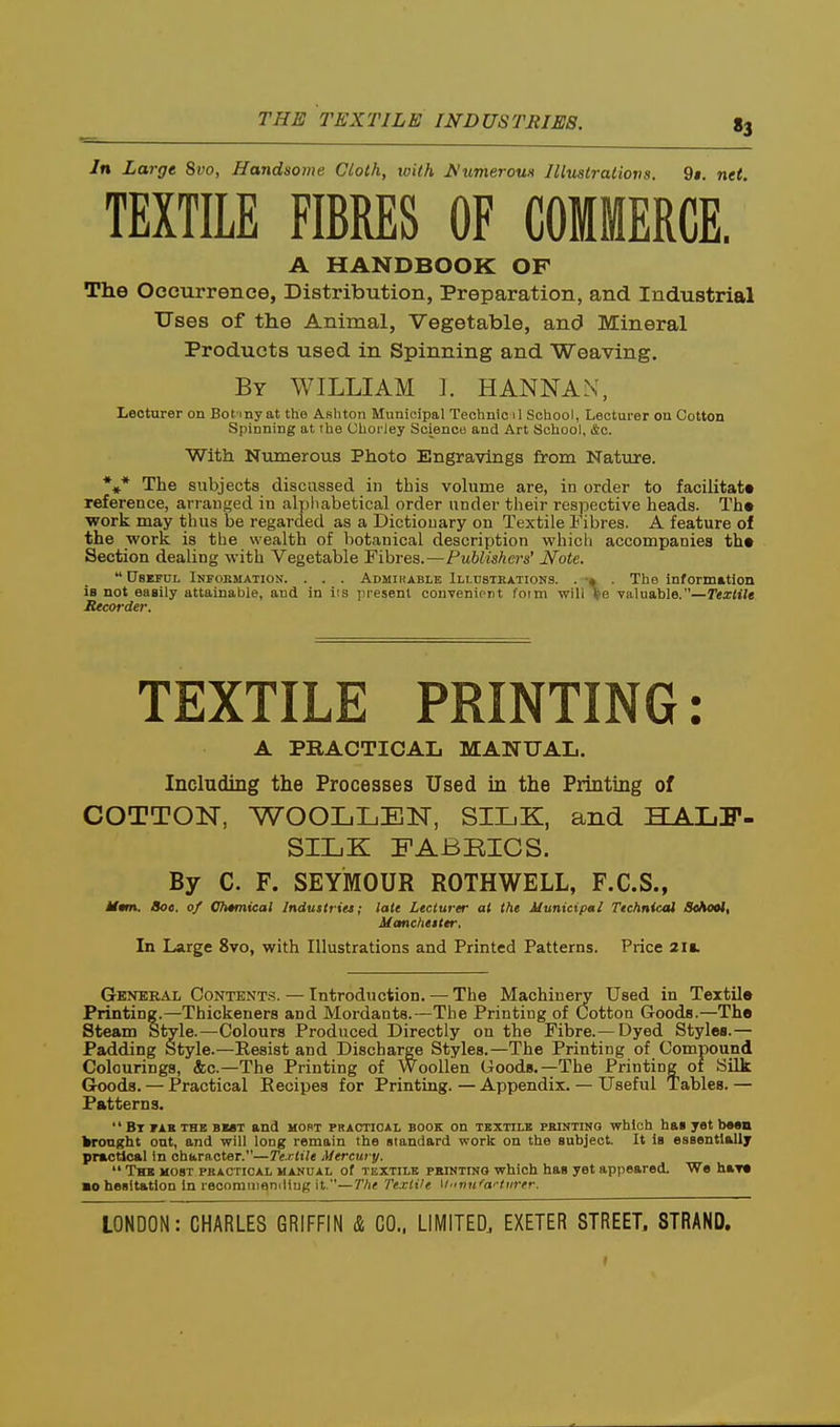 THE TEXTILE INDUSTRIES. «3 In Large 8vo, Handsome Cloth, with J^umerouH lUustratiova. 9». net. TEXTILE FIBRES OF COMMERCE. A HANDBOOK OF The Occurrence, Distribution, Preparation, and Industrial Uses of the Animal, Vegetable, and Mineral Products used in Spinning and Weaving. By WILLIAM I. HANNAN, Lecturer on Bot my at the Ashton Municipal Technic il School, Lecturer on Cotton Spinning at the Uhoi'ley Science and Art School, &c. With Numerous Photo Engravings from Nature. *»* The subjects discussed in tbis volume are, in order to facilitate reference, arranged in alphabetical order under their respective heads. Th« work may thus be regarded as a Dictionary on Textile i'ibres. A feature of the work is the wealth of botanical description whicli accompanies th« Section dealing with Vegetable Fibres.—Publishers' Note. UsKPUL Infobmation. . . . Admirable Illdstkations. . •» . The information is not eaaily attainable, and in lis ju'esenl conTenioiit foim will fe valuable.—Textile Recorder. TEXTILE PRINTING: A PRACTICAL MANUAL. Including the Processes Used in the Printing of COTTON, WOOLLEN, SILK, and HALF- SILK FABBICS. By C. F. SEYMOUR ROTHWELL, F.C.S., Mmn, 8oe. of Cimnical Industries; late Lecturer at the Municipal Technical Seftool, Manchester. In Large 8vo, with Illustrations and Printed Patterns. Price 2ii. Genbbai, Content.^. — Introduction. — The Machinery Used in Textile Printing.—Thickeners and Mordants.—The Printing of Cotton Goods.—The Steam Style.—Colours Produced Directly on the Fibre.—Dyed Styles.— Padding Style.—Resist and Discharge Styles.—The Printing of Compound Colourings, &c.—The Printing of Woollen Goods.—The Printing of Silk Goods. — Practical Eecipes for Printing. — Appendix. — Useful Tables. — Patterns. Bt fab the bmt and hort practical book on textile pmntinq which ha» yet bean kronght ont, and will long remain the standard work on the subject. It is essentially practical in character.—Textile Mercury. The most pkactioal manual of textile pkinting which has yet appeared. We har* BO hesitation in recorauianiliug it.—The Textile y-inu''ai-tiirer.