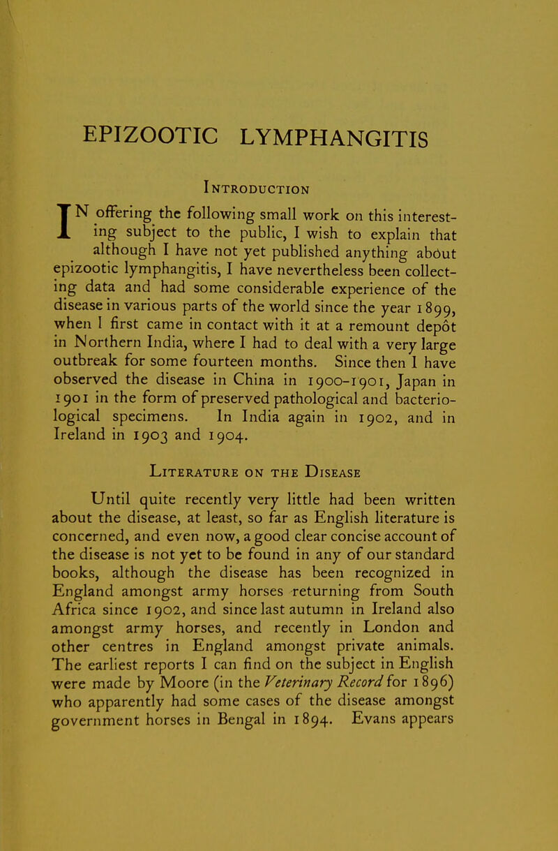 Introduction IN offering the following small work on this interest- ing subject to the public, I wish to explain that although I have not yet published anything abOut epizootic lymphangitis, I have nevertheless been collect- ing data and had some considerable experience of the disease in various parts of the world since the year 1899, when I first came in contact with it at a remount depot in Northern India, where I had to deal with a very large outbreak for some fourteen months. Since then I have observed the disease in China in 1900-1901, Japan in 1901 in the form of preserved pathological and bacterio- logical specimens. In India again in 1902, and in Ireland in 1903 and 1904. Literature on the Disease Until quite recently very little had been written about the disease, at least, so far as English literature is concerned, and even now, a good clear concise account of the disease is not yet to be found in any of our standard books, although the disease has been recognized in England amongst army horses returning from South Africa since 1902, and since last autumn in Ireland also amongst army horses, and recently in London and other centres in England amongst private animals. The earliest reports I can find on the subject in English were made by Moore (in the Veterinary Record for 1896) who apparently had some cases of the disease amongst government horses in Bengal in 1894. Evans appears