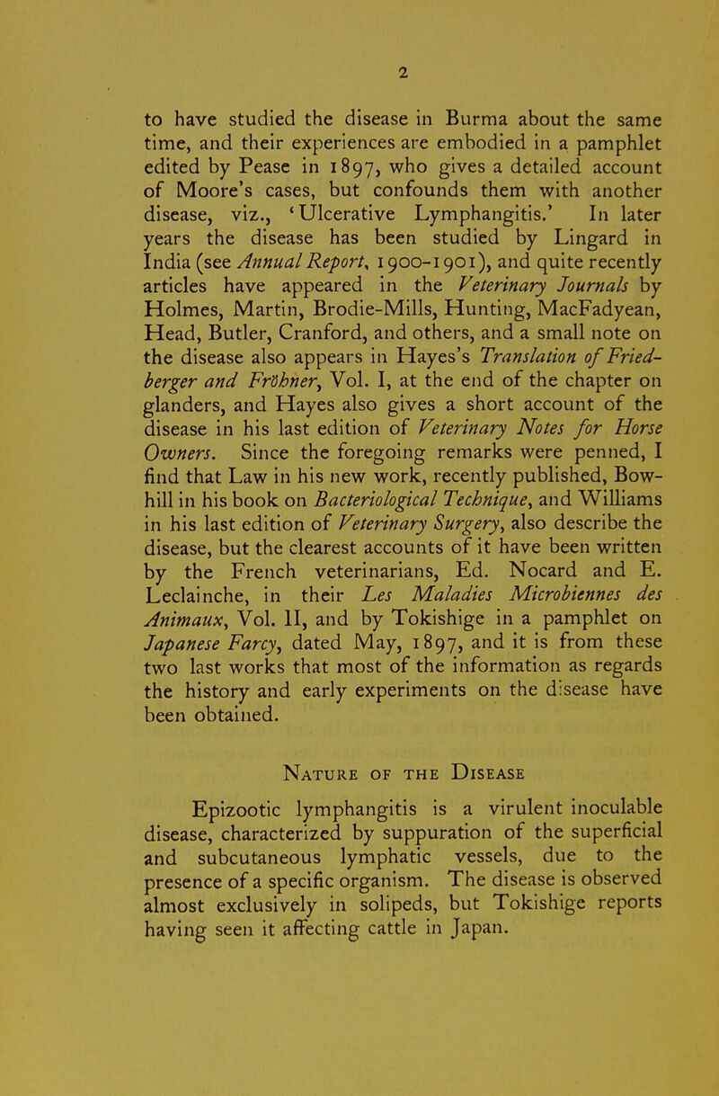 to have studied the disease in Burma about the same time, and their experiences are embodied in a pamphlet edited by Pease in 1897, who gives a detailed account of Moore's cases, but confounds them v^ith another disease, viz., 'Ulcerative Lymphangitis.' In later years the disease has been studied by Lingard in India (see Annual Report^ 1900-1901), and quite recently articles have appeared in the Veterinary Journals by Holmes, JVlartin, Brodie-Mills, Hunting, MacFadyean, Head, Butler, Cranford, and others, and a small note on the disease also appears in Hayes's Translation of Fried- berger and Fr'dhner^ Vol. I, at the end of the chapter on glanders, and Hayes also gives a short account of the disease in his last edition of Veterinary Notes for Horse Owners. Since the foregoing remarks were penned, I find that Law in his new work, recently published, Bow- hill in his book on Bacteriological Technique^ and Williams in his last edition of Veterinary Surgery^ also describe the disease, but the clearest accounts of it have been written by the French veterinarians, Ed. Nocard and E. Leclainche, in their Les Maladies Microbiennes des Jnimaux, Vol. II, and by Tokishige in a pamphlet on Japanese Farcy^ dated May, 1897, and it is from these two last works that most of the information as regards the history and early experiments on the disease have been obtained. Nature of the Disease Epizootic lymphangitis is a virulent inoculable disease, characterized by suppuration of the superficial and subcutaneous lymphatic vessels, due to the presence of a specific organism. The disease is observed almost exclusively in solipeds, but Tokishige reports having seen it affecting cattle in Japan.