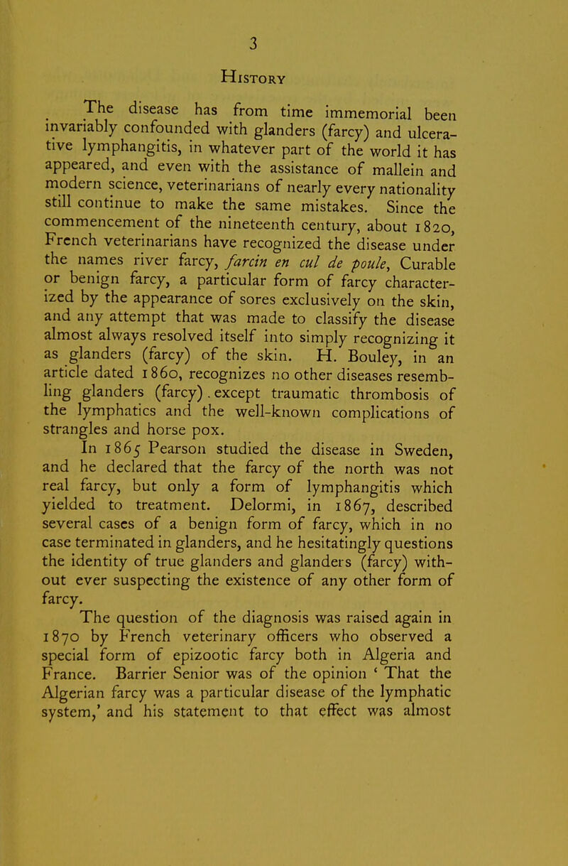 History The disease has from time immemorial been invariably confounded with glanders (farcy) and ulcera- tive lymphangitis, in whatever part of the world it has appeared, and even with the assistance of mallein and modern science, veterinarians of nearly every nationality still continue to make the same mistakes. Since the commencement of the nineteenth century, about 1820, French veterinarians have recognized the disease under the names river farcy, farcin en cul de poule, Curable or benign farcy, a particular form of farcy character- ized by the appearance of sores exclusively on the skin, and any attempt that was made to classify the disease almost always resolved itself into simply recognizing it as glanders (farcy) of the skin. H. Bouley, in an article dated i860, recognizes no other diseases resemb- ling glanders (farcy) . except traumatic thrombosis of the lymphatics and the well-known complications of strangles and horse pox. In 1865 Pearson studied the disease in Sweden, and he declared that the farcy of the north was not real farcy, but only a form of lymphangitis which yielded to treatment. Delormi, in 1867, described several cases of a benign form of farcy, which in no case terminated in glanders, and he hesitatingly questions the identity of true glanders and glanders (farcy) with- out ever suspecting the existence of any other form of farcy. The question of the diagnosis was raised again in 1870 by French veterinary officers who observed a special form of epizootic farcy both in Algeria and France. Barrier Senior was of the opinion ' That the Algerian farcy was a particular disease of the lymphatic system,' and his statement to that effect was almost