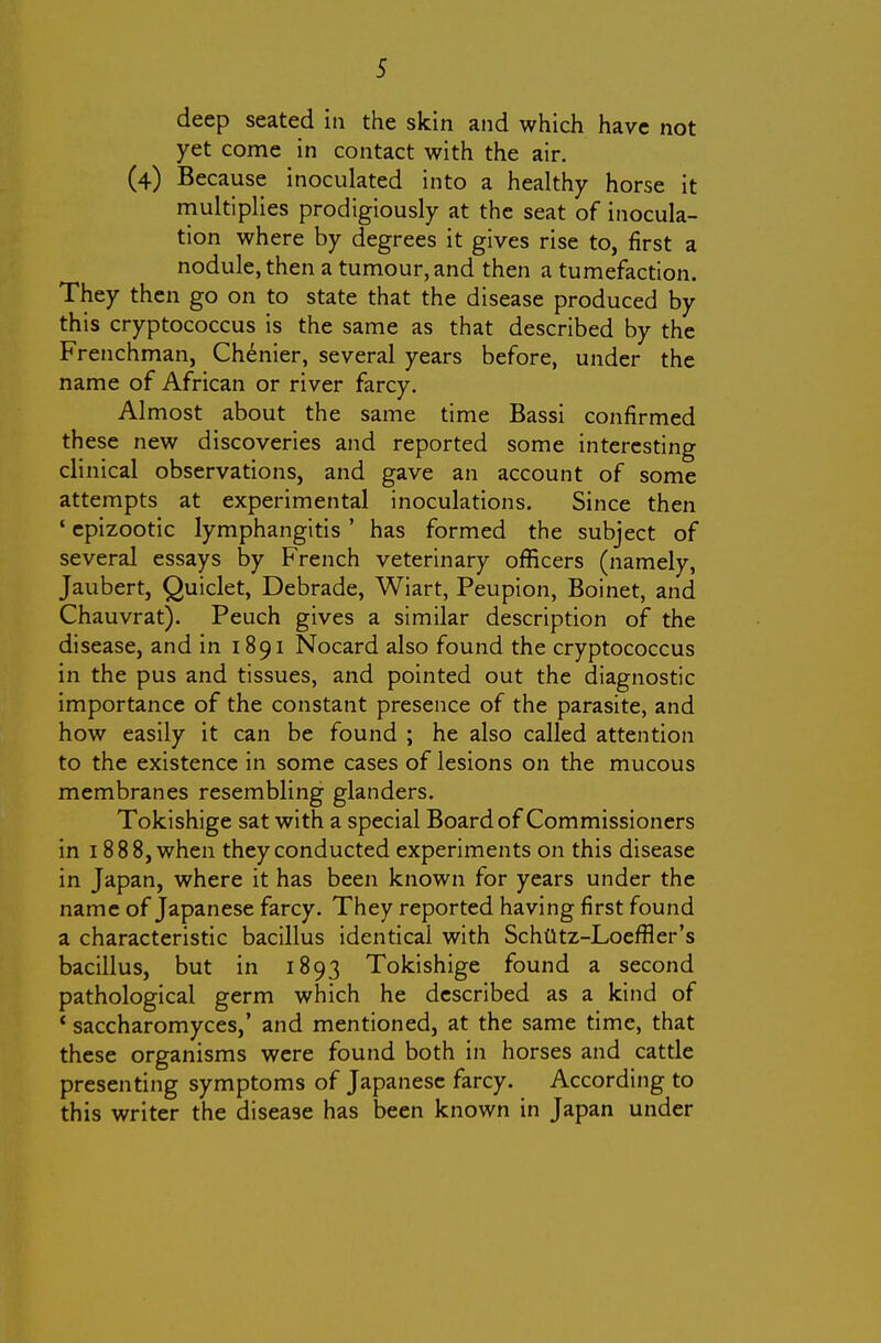 deep seated in the skin and which have not yet come in contact with the air. (4) Because inoculated into a healthy horse it rnultiplies prodigiously at the seat of inocula- tion where by degrees it gives rise to, first a nodule, then a tumour, and then a tumefaction. They then go on to state that the disease produced by this cryptococcus is the same as that described by the Frenchman, Ch^nier, several years before, under the name of African or river farcy. Almost about the same time Bassi confirmed these new discoveries and reported some interesting clinical observations, and gave an account of some attempts at experimental inoculations. Since then ' epizootic lymphangitis ' has formed the subject of several essays by French veterinary officers (namely, Jaubert, Quiclet, Debrade, Wiart, Peupion, Boinet, and Chauvrat). Peuch gives a similar description of the disease, and in 1891 Nocard also found the cryptococcus in the pus and tissues, and pointed out the diagnostic importance of the constant presence of the parasite, and how easily it can be found ; he also called attention to the existence in some cases of lesions on the mucous membranes resembling glanders. Tokishige sat with a special Board of Commissioners in 1888, when they conducted experiments on this disease in Japan, where it has been known for years under the name of Japanese farcy. They reported having first found a characteristic bacillus identical with Schtltz-Loeffler's bacillus, but in 1893 Tokishige found a second pathological germ which he described as a kind of ' saccharomyces,' and mentioned, at the same time, that these organisms were found both in horses and cattle presenting symptoms of Japanese farcy. According to this writer the disease has been known in Japan under