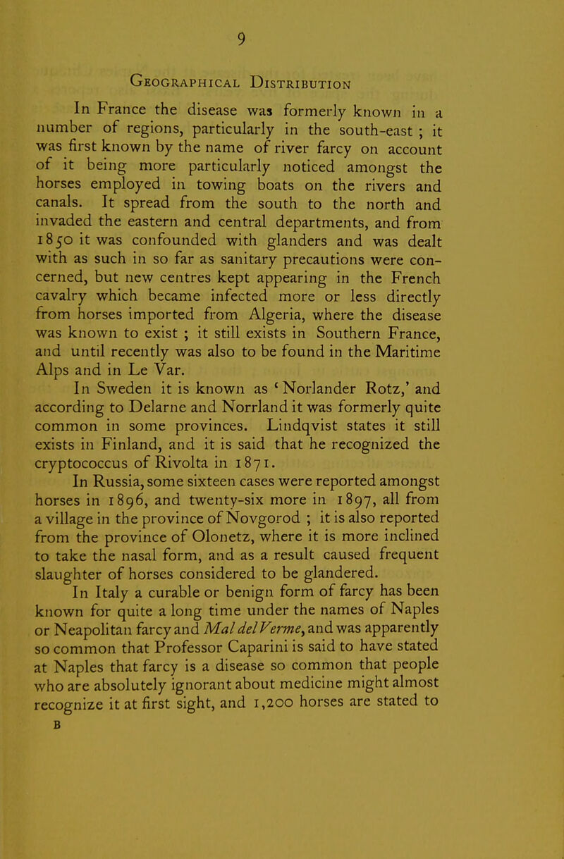 Geographical Distribution In France the disease was formerly known in a number of regions, particularly in the south-east ; it was first known by the name of river farcy on account of it being more particularly noticed amongst the horses employed in towing boats on the rivers and canals. It spread from the south to the north and invaded the eastern and central departments, and from 1850 it was confounded with glanders and was dealt with as such in so far as sanitary precautions were con- cerned, but new centres kept appearing in the French cavalry which became infected more or less directly from horses imported from Algeria, where the disease was known to exist ; it still exists in Southern France, and until recently was also to be found in the Maritime Alps and in Le Var. In Sweden it is known as 'Norlander Rotz,' and according to Delarne and Norrland it was formerly quite common in some provinces. Lindqvist states it still exists in Finland, and it is said that he recognized the cryptococcus of Rivolta in 1871. In Russia, some sixteen cases were reported amongst horses in 1896, and twenty-six more in 1897, all from a village in the province of Novgorod ; it is also reported from the province of Olonetz, where it is more inclined to take the nasal form, and as a result caused frequent slaughter of horses considered to be glandered. In Italy a curable or benign form of farcy has been known for quite a long time under the names of Naples or Neapolitan farcy and Mai del Verme^ and was apparently so common that Professor Caparini is said to have stated at Naples that farcy is a disease so common that people who are absolutely ignorant about medicine might almost recognize it at first sight, and 1,200 horses are stated to B