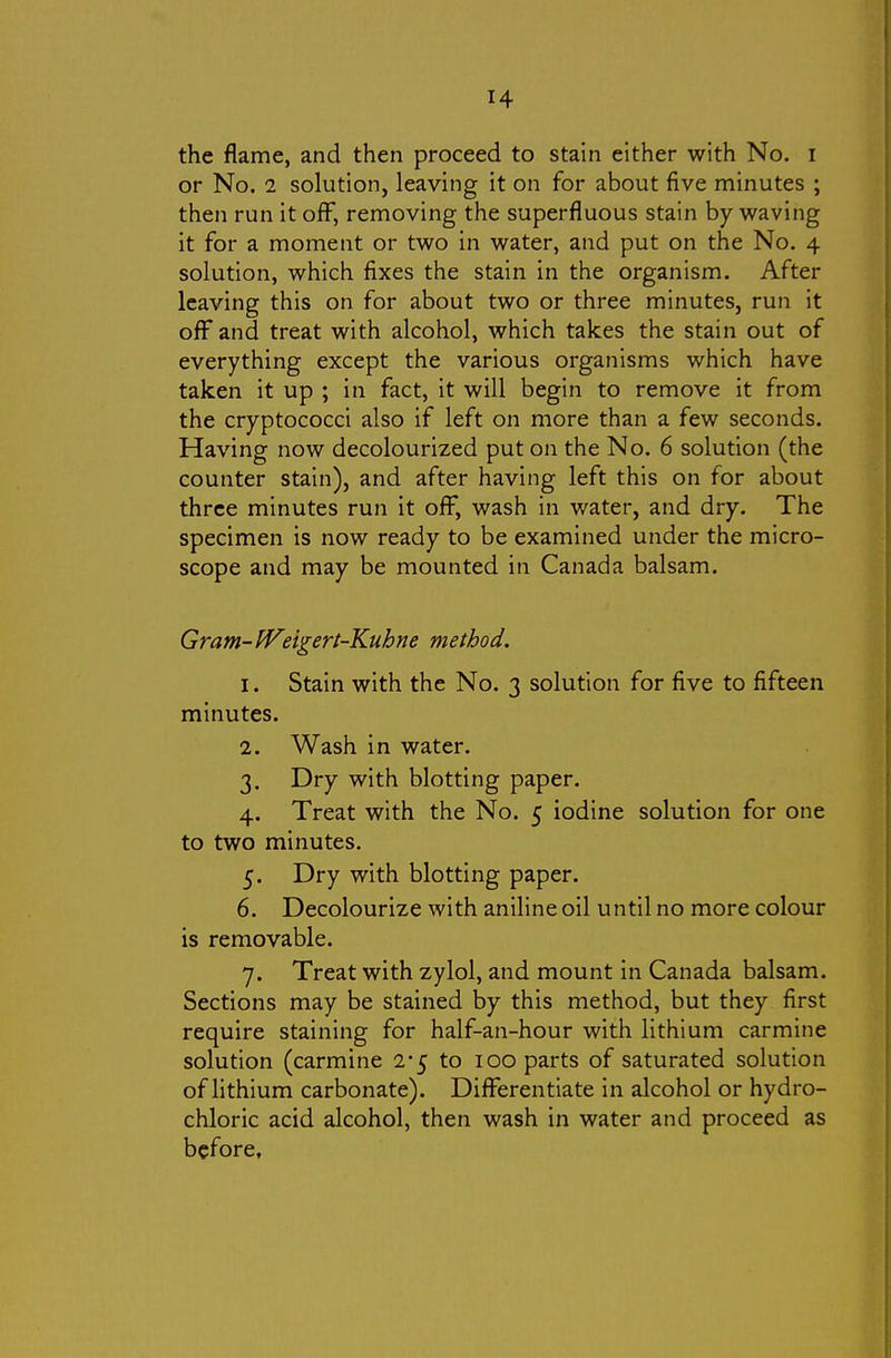 or No. 2 solution, leaving it on for about five minutes ; then run it off, removing the superfluous stain by waving it for a moment or two in water, and put on the No. 4 solution, which fixes the stain in the organism. After leaving this on for about two or three minutes, run it oflF and treat with alcohol, which takes the stain out of everything except the various organisms which have taken it up ; in fact, it will begin to remove it from the cryptococci also if left on more than a few seconds. Having now decolourized put on the No. 6 solution (the counter stain), and after having left this on for about three minutes run it ofl^, wash in water, and dry. The specimen is now ready to be examined under the micro- scope and may be mounted in Canada balsam. Gram- IVngert-Kuhne method. I. Stain with the No. 3 solution for five to fifteen minutes. 1. Wash in water. 3. Dry with blotting paper. 4. Treat with the No. 5 iodine solution for one to two minutes. 5. Dry with blotting paper. 6. Decolourize with aniline oil until no more colour is removable. 7. Treat with zylol, and mount in Canada balsam. Sections may be stained by this method, but they first require staining for half-an-hour with lithium carmine solution (carmine 2*5 to 100 parts of saturated solution of lithium carbonate). Difi^erentiate in alcohol or hydro- chloric acid alcohol, then wash in water and proceed as before.