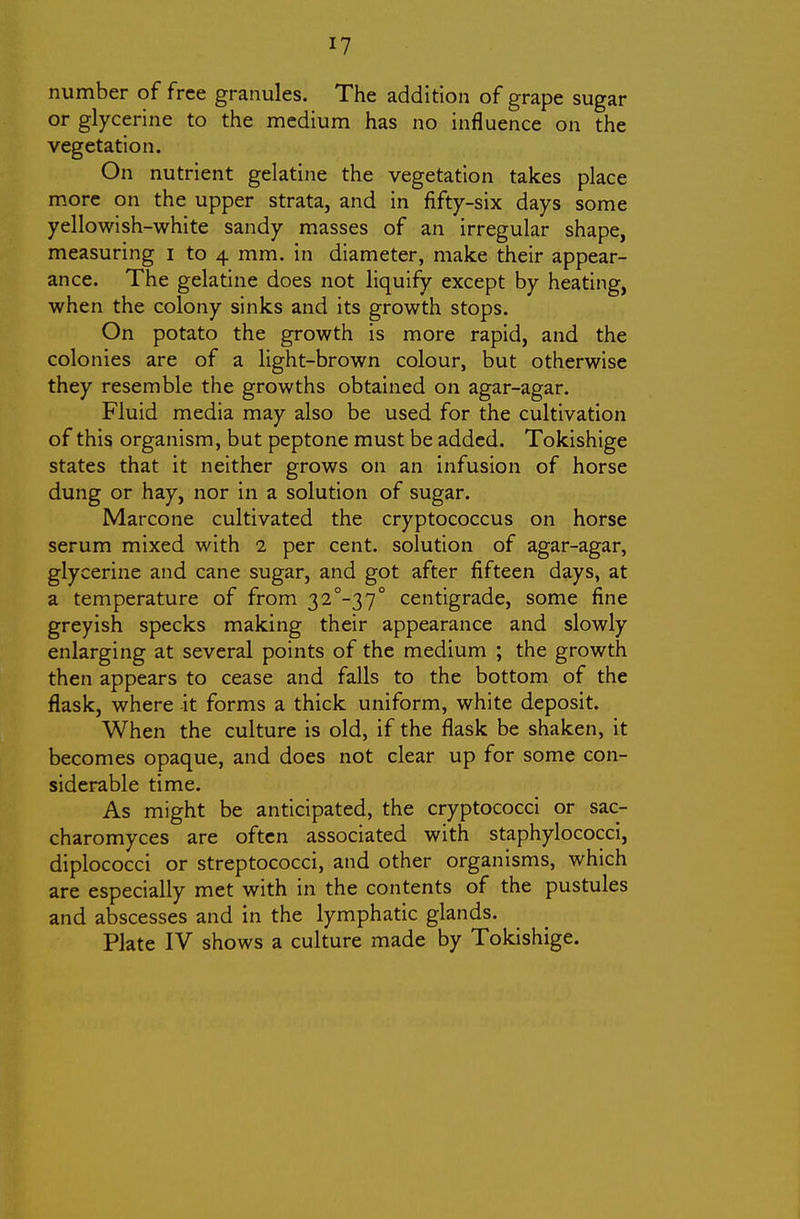 I? number of free granules. The addition of grape sugar or glycerine to the medium has no influence on the vegetation. On nutrient gelatine the vegetation takes place more on the upper strata, and in fifty-six days some yellowish-white sandy masses of an irregular shape, measuring i to 4 mm. in diameter, make their appear- ance. The gelatine does not liquify except by heating, when the colony sinks and its growth stops. On potato the growth is more rapid, and the colonies are of a light-brown colour, but otherwise they resemble the growths obtained on agar-agar. Fluid media may also be used for the cultivation of this organism, but peptone must be added. Tokishige states that it neither grows on an infusion of horse dung or hay, nor in a solution of sugar. Marcone cultivated the cryptococcus on horse serum mixed with 2 per cent, solution of agar-agar, glycerine and cane sugar, and got after fifteen days, at a temperature of from 32-37° centigrade, some fine greyish specks making their appearance and slowly enlarging at several points of the medium ; the growth then appears to cease and falls to the bottom of the flask, where it forms a thick uniform, white deposit. When the culture is old, if the flask be shaken, it becomes opaque, and does not clear up for some con- siderable time. As might be anticipated, the cryptococci or sac- charomyces are often associated with staphylococci, diplococci or streptococci, and other organisms, which are especially met with in the contents of the pustules and abscesses and in the lymphatic glands.