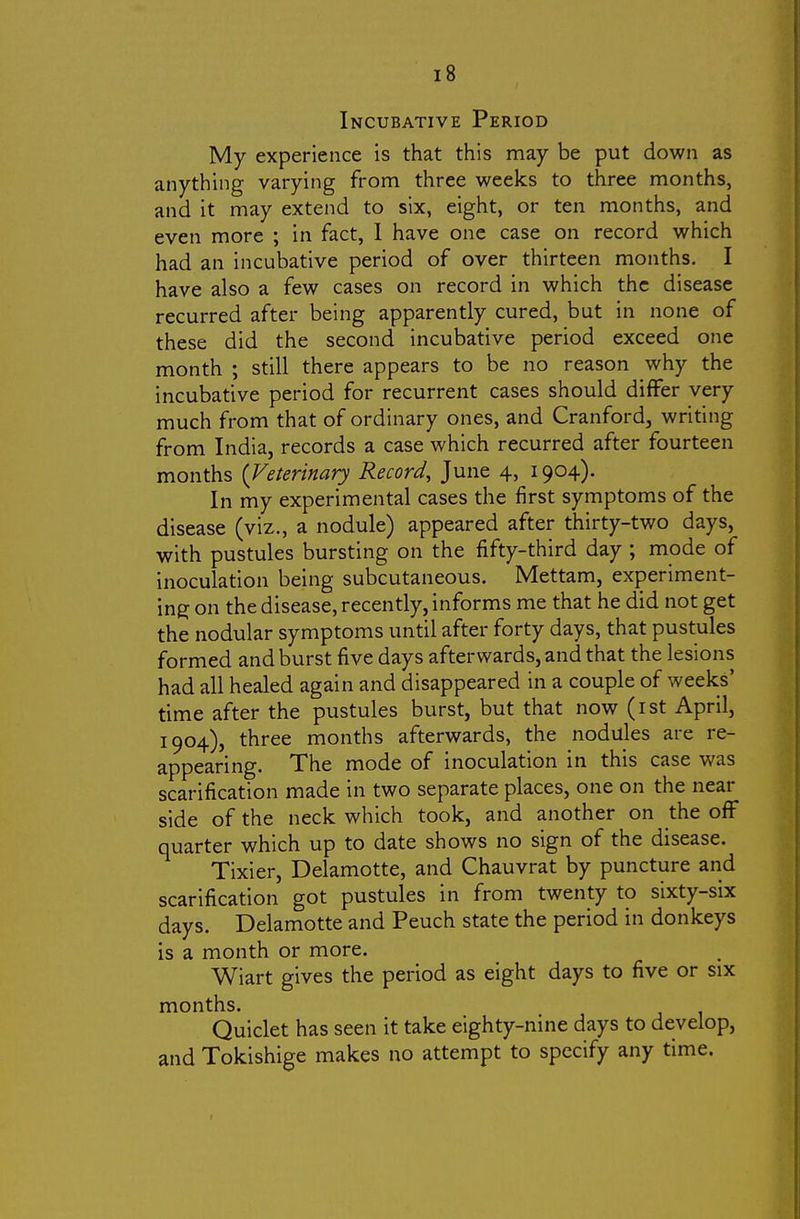 Incubative Period My experience is that this may be put down as anything varying from three weeks to three months, and it may extend to six, eight, or ten months, and even more ; in fact, 1 have one case on record which had an incubative period of over thirteen months. I have also a few cases on record in which the disease recurred after being apparently cured, but in none of these did the second incubative period exceed one month ; still there appears to be no reason why the incubative period for recurrent cases should differ very much from that of ordinary ones, and Cranford, writing from India, records a case which recurred after fourteen months {Veterinary Record, June 4, 1904). In my experimental cases the first symptoms of the disease (viz., a nodule) appeared after thirty-two days, with pustules bursting on the fifty-third day ; mode of inoculation being subcutaneous. Mettam, experiment- ing on the disease, recently, informs me that he did not get the nodular symptoms until after forty days, that pustules formed and burst five days afterwards, and that the lesions had all healed again and disappeared in a couple of weeks' time after the pustules burst, but that now (ist April, 1904), three months afterwards, the nodules are re- appearing. The mode of inoculation in this case was scarification made in two separate places, one on the near side of the neck which took, and another on the off quarter which up to date shows no sign of the disease. Tixier, Delamotte, and Chauvrat by puncture and scarification got pustules in from twenty to sixty-six days. Delamotte and Peuch state the period in donkeys is a month or more. Wiart gives the period as eight days to five or six months. Quiclet has seen it take eighty-nine days to develop, and Tokishige makes no attempt to specify any time.