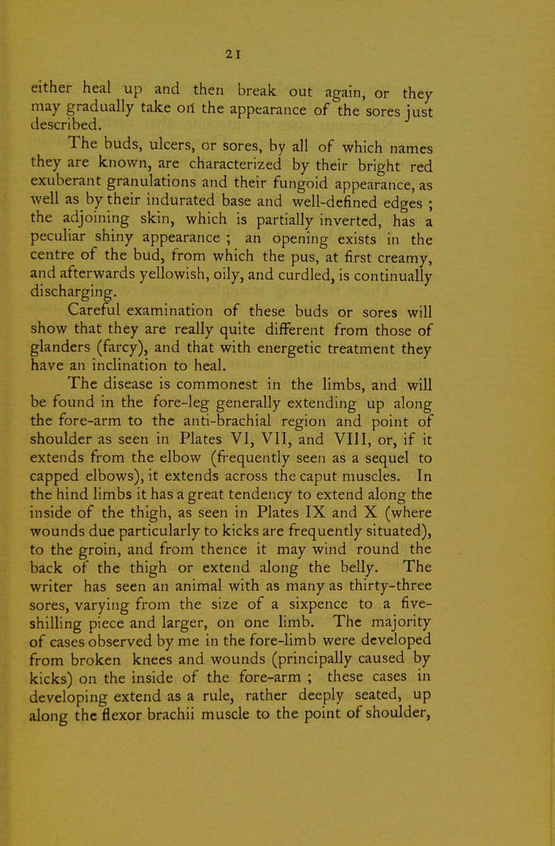 either heal up and then break out again, or they may gradually take oil the appearance of the sores just described. The buds, ulcers, or sores, by all of which names they are known, are characterized by their bright red exuberant granulations and their fungoid appearance, as well as by their indurated base and well-defined edges ; the adjoining skin, which is partially inverted, has a peculiar shiny appearance ; an opening exists in the centre of the bud, from which the pus, at first creamy, and afterwards yellowish, oily, and curdled, is continually discharging. Careful examination of these buds or sores will show that they are really quite different from those of glanders (farcy), and that with energetic treatment they have an inclination to heal. The disease is commonest in the limbs, and will be found in the fore-leg generally extending up along the fore-arm to the anti-brachial region and point of shoulder as seen in Plates VI, VII, and VIII, or, if it extends from the elbow (frequently seen as a sequel to capped elbows), it extends across the caput muscles. In the hind limbs it has a great tendency to extend along the inside of the thigh, as seen in Plates IX and X (where wounds due particularly to kicks are frequently situated), to the groin, and from thence it may wind round the back of the thigh or extend along the belly. The writer has seen an animal with as many as thirty-three sores, varying from the size of a sixpence to a five- shilling piece and larger, on one limb. The majority of cases observed by me in the fore-limb were developed from broken knees and wounds (principally caused by kicks) on the inside of the fore-arm ; these cases in developing extend as a rule, rather deeply seated, up along the flexor brachii muscle to the point of shoulder.