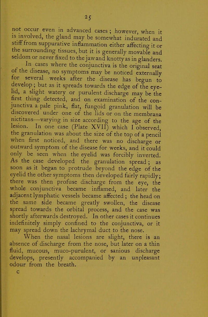 not occur even in advanced cases ; however, when it is involved, the gland may be somewhat indurated and stifFfrom suppurative inflammation either affecting it or the surrounding tissues, but it is generally movable and seldom or never fixed to the jaw and knotty as in glanders. In cases where the conjunctiva is the original seat of the disease, no symptoms may be noticed externally for several weeks after the disease has begun to develop; but as it spreads towards the edge of the eye- lid, a slight watery or purulent discharge may be the first thing detected, and on examination of the con- junctiva a pale pink, flat, fungoid granulation will be discovered under one of the lids or on the membrana nictitans—varying in size according to the age of the lesion. In one case (Plate XVII) which I observed, the granulation was about the size of the top of a pencil when first noticed, and there was no discharge or outward symptom of the disease for weeks, and it could only be seen when the eyelid was forcibly inverted. As the case developed the granulation spread; as soon as it began to protrude beyond the edge of the eyelid the other symptoms then developed fairly rapidly; there was then profuse discharge from the eye, the whole conjunctiva became inflamed, and later the adjacent lymphatic vessels became affected ; the head on the same side became greatly swollen, the disease spread towards the orbital process, and the case was shortly afterwards destroyed. In other cases it continues indefinitely simply confined to the conjunctiva, or it may spread down the lachrymal duct to the nose. When the nasal lesions are slight, there is an absence of discharge from the nose, but later on a thin fluid, mucous, muco-purulent, or sanious discharge develops, presently accompanied by an unpleasant odour from the breath, c