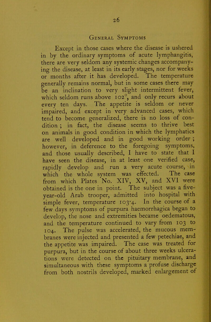 General Symptoms Except in those cases where the disease is ushered in by the ordinary symptoms of acute lymphangitis, there are very seldom any systemic changes accompany- ing the disease, at least in its early stages, nor for weeks or months after it has developed. The temperature generally remains normal, but in some cases there may be an inclination to very slight intermittent fever, which seldom runs above 102°, and only recurs about every ten days. The appetite is seldom or never impaired, and except in very advanced cases, which tend to become generalized, there is no loss of con- dition ; in fact, the disease seems to thrive best on animals in good condition in which the lymphatics are well developed and in good working order ; however, in deference to the foregoing symptoms, and those usually described, I have to state that I have seen the disease, in at least one verified case, rapidly develop and run a very acute course, in which the whole system was effected. The case from which Plates No. XIV, XV, and XVI were obtained is the one in point. The subject was a five- year-old Arab trooper, admitted into hospital with simple fever, temperature 103*4. In the course of a few days symptoms of purpura haemorrhagica began to develop, the nose and extremities became oedematous, and the temperature continued to vary from 103 to 104. The pulse was accelerated, the mucous mem- branes were injected and presented a few petechiae, and the appetite was impaired. The case was treated for purpura, but in the course of about three weeks ulcera- tions were detected on the pituitary membrane, and simultaneous with these symptoms a profuse discharge from both nostrils developed, marked enlargement of