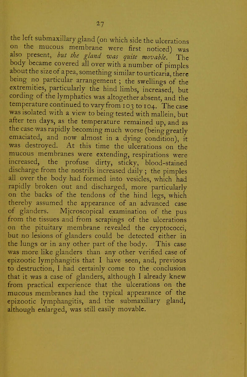 the left submaxlllaiy gland (on which side the ulcerations on the mucous membrane were first noticed) was also present, hut the gland was quite movable. The body became covered all over with a number of pimples about the size of a pea, something similar to urticaria, there being no particular arrangement ; the swellings of the extremities, particularly the hind limbs, increased, but cording of the lymphatics was altogether absent, and the temperature continued to vary from 103 to 104. The case was isolated with a view to being tested with mallein, but after ten days, as the temperature remained up, and as the case was rapidly becoming much worse (being greatly emaciated, and now almost in a dying condition), it was destroyed. At this time the ulcerations on the mucous membranes were extending, respirations were increased, the profuse dirty, sticky, blood-stained discharge from the nostrils increased daily ; the pimples all over the body had formed into vesicles, which had rapidly broken out and discharged, more particularly on the backs of the tendons of the hind legs, which thereby assumed the appearance of an advanced case of glanders. Microscopical examination of the pus from the tissues and from scrapings of the ulcerations on the pituitary membrane revealed the cryptococci, but no lesions of glanders could be detected either in the lungs or in any other part of the body. This case was more like glanders than any other verified case of epizootic lymphangitis that I have seen, and, previous to destruction, I had certainly come to the conclusion that it was a case of glanders, although I already knew from practical experience that the ulcerations on the mucous membranes had the typical appearance of the epizootic lymphangitis, and the submaxillary gland, although enlarged, was still easily movable.