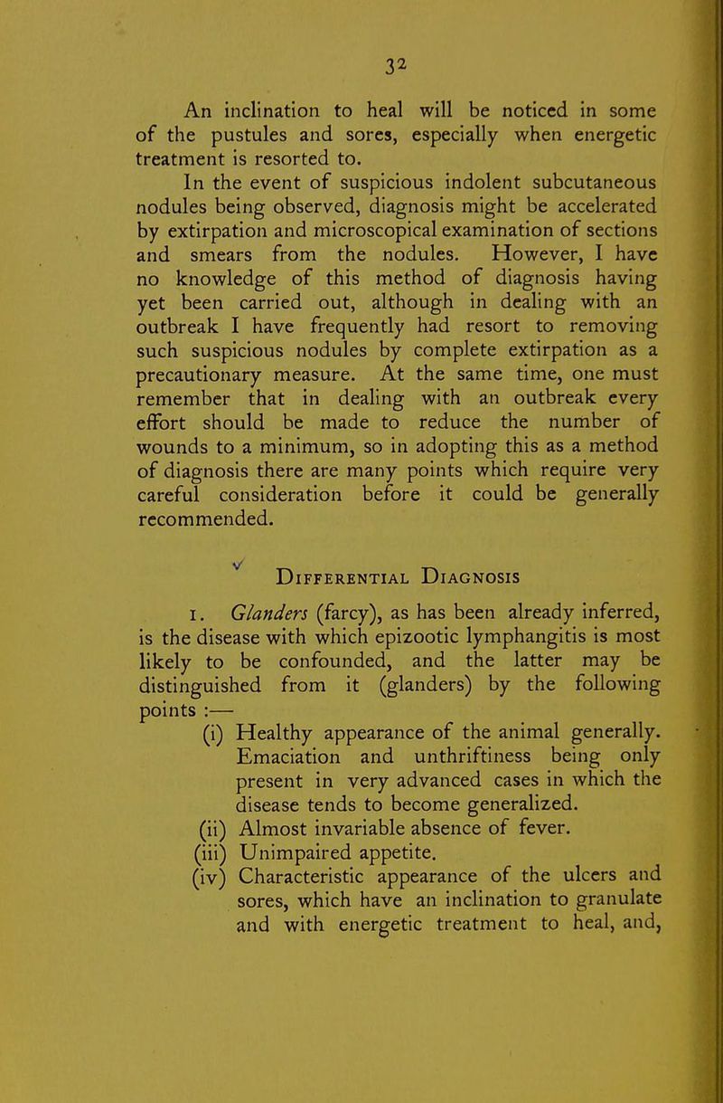 An inclination to heal will be noticed in some of the pustules and sores, especially when energetic treatment is resorted to. In the event of suspicious indolent subcutaneous nodules being observed, diagnosis might be accelerated by extirpation and microscopical examination of sections and smears from the nodules. However, I have no knowledge of this method of diagnosis having yet been carried out, although in dealing with an outbreak I have frequently had resort to removing such suspicious nodules by complete extirpation as a precautionary measure. At the same time, one must remember that in dealing with an outbreak every effort should be made to reduce the number of wounds to a minimum, so in adopting this as a method of diagnosis there are many points which require very careful consideration before it could be generally recommended. ^ Differential Diagnosis I. Glanders (farcy), as has been already inferred, is the disease with which epizootic lymphangitis is most likely to be confounded, and the latter may be distinguished from it (glanders) by the following points :— (i) Healthy appearance of the animal generally. Emaciation and unthriftiness being only present in very advanced cases in which the disease tends to become generalized. (ii) Almost invariable absence of fever. (iii) Unimpaired appetite. (iv) Characteristic appearance of the ulcers and sores, which have an inclination to granulate and with energetic treatment to heal, and,