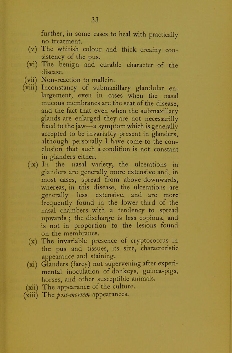 further, in some cases to heal with practically no treatment. (v) The whitish colour and thick creamy con- sistency of the pus. (vi) The benign and curable character of the disease. (vii) Non-reaction to mallein. (viii) Inconstancy of submaxillary glandular en- largement, even in cases when the nasal mucous membranes are the seat of the disease, and the fact that even when the submaxillary glands are enlarged they are not neccssarilly fixed to the jaw—a symptom which is generally accepted to be invariably present in glanders, although personally I have come to the con- clusion that such a condition is not constant in glanders either. (ix) In the nasal variety, the ulcerations in glanders are generally more extensive and, in most cases, spread from above downwards, whereas, in this disease, the ulcerations are generally less extensive, and are more frequently found in the lower third of the nasal chambers with a tendency to spread upwards ; the discharge is less copious, and is not in proportion to the lesions found on the membranes. (x) The invariable presence of cryptococcus in the pus and tissues, its size, characteristic appearance and staining. (xi) Glanders (farcy) not supervening after experi- mental inoculation of donkeys, guinea-pigs, horses, and other susceptible animals. (xii) The appearance of the culture, (xiii) The pst-mortem appearances.