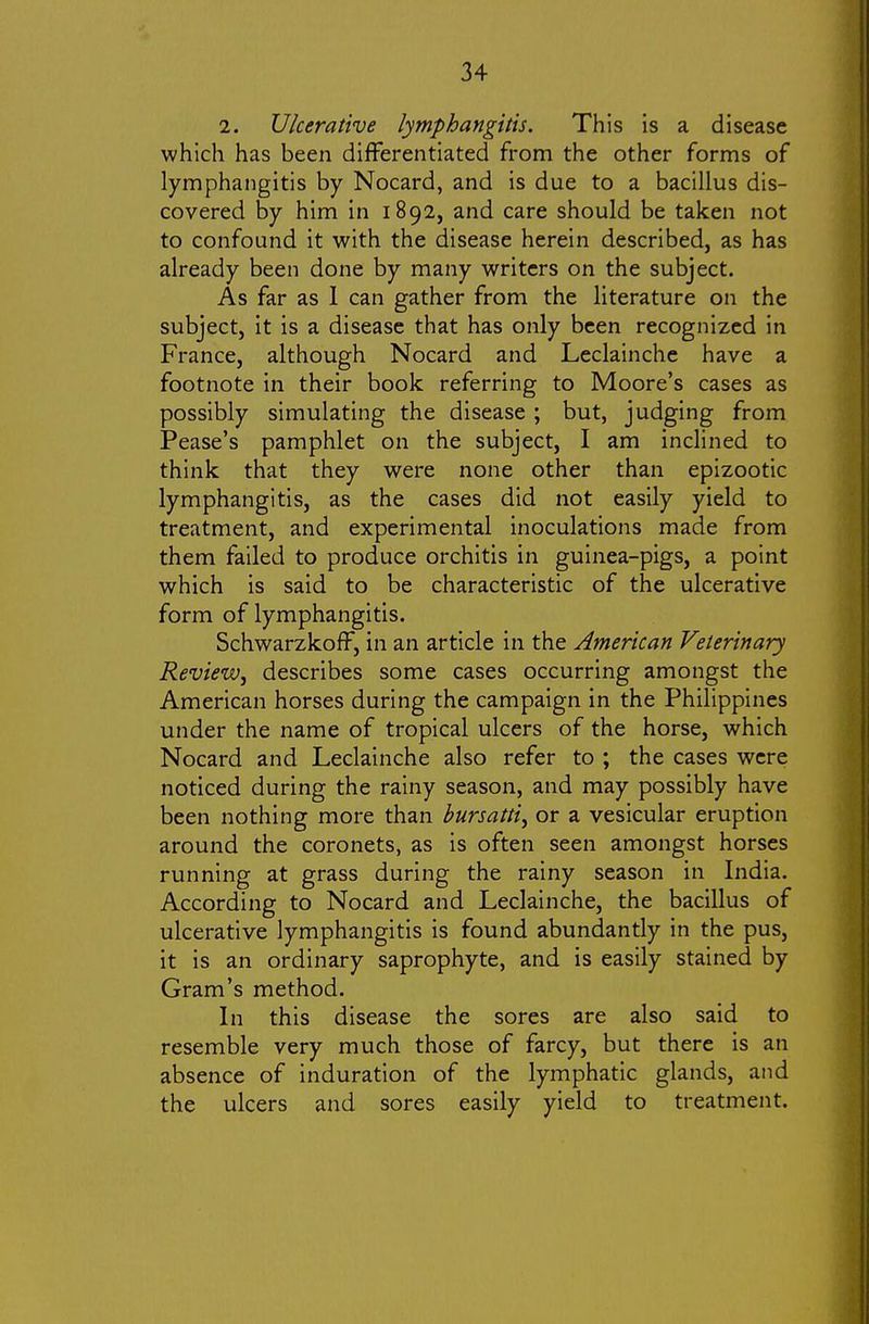 2. Ulcerative lymphangitis. This is a disease which has been differentiated from the other forms of lymphangitis by Nocard, and is due to a bacillus dis- covered by him in 1892, and care should be taken not to confound it with the disease herein described, as has already been done by many writers on the subject. As far as 1 can gather from the literature on the subject, it is a disease that has only been recognized in France, although Nocard and Leclainche have a footnote in their book referring to Moore's cases as possibly simulating the disease ; but, judging from Pease's pamphlet on the subject, I am inclined to think that they were none other than epizootic lymphangitis, as the cases did not easily yield to treatment, and experimental inoculations made from them failed to produce orchitis in guinea-pigs, a point which is said to be characteristic of the ulcerative form of lymphangitis. Schwarzkoff, in an article in the American Veterinary Review, describes some cases occurring amongst the American horses during the campaign in the Philippines under the name of tropical ulcers of the horse, which Nocard and Leclainche also refer to ; the cases were noticed during the rainy season, and may possibly have been nothing more than bursatti, or a vesicular eruption around the coronets, as is often seen amongst horses running at grass during the rainy season in India. According to Nocard and Leclainche, the bacillus of ulcerative lymphangitis is found abundantly in the pus, it is an ordinary saprophyte, and is easily stained by Gram's method. In this disease the sores are also said to resemble very much those of farcy, but there is an absence of induration of the lymphatic glands, and the ulcers and sores easily yield to treatment.