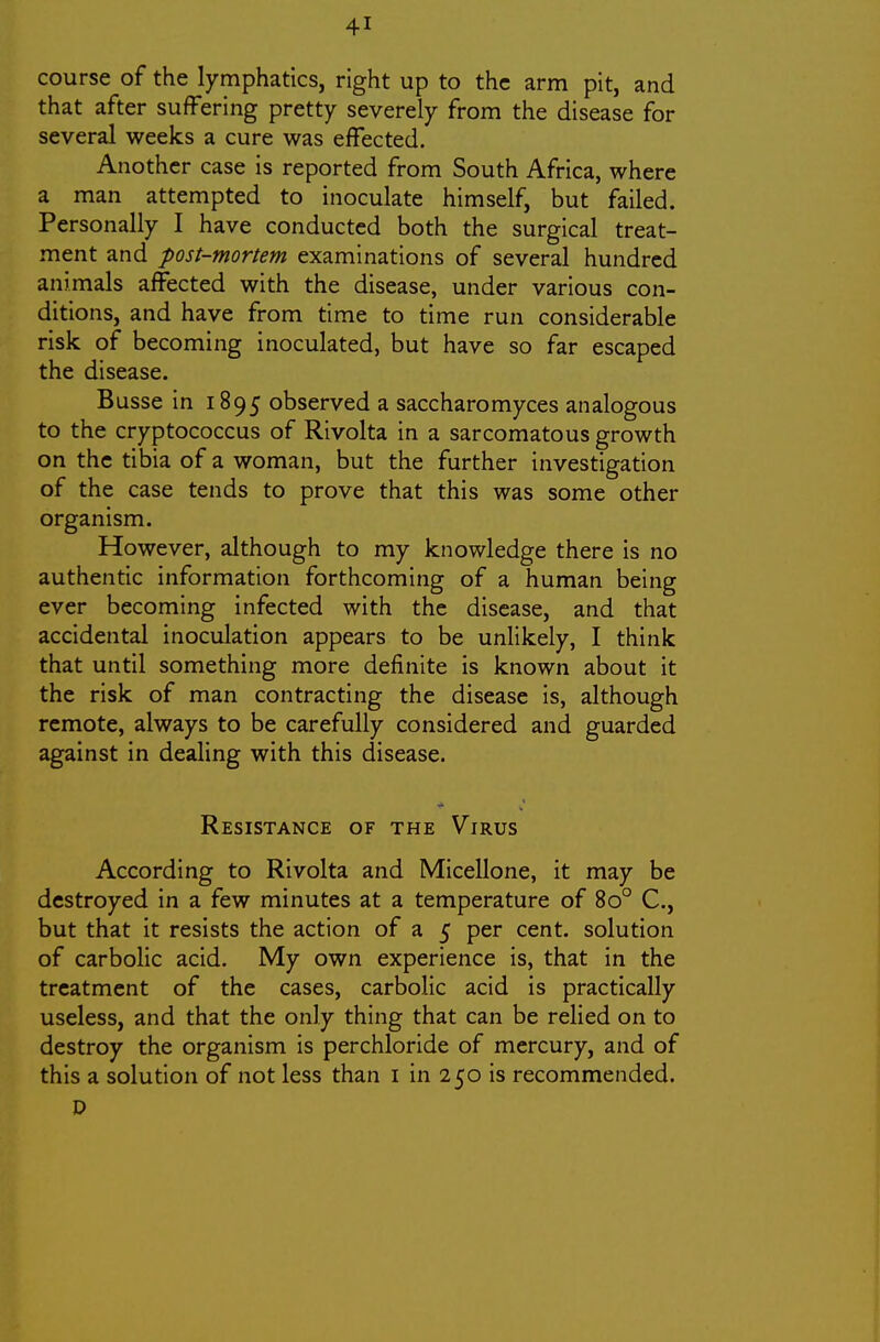 course of the lymphatics, right up to the arm pit, and that after suffering pretty severely from the disease for several weeks a cure was effected. Another case is reported from South Africa, where a man attempted to inoculate himself, but failed. Personally I have conducted both the surgical treat- ment and post-mortem examinations of several hundred animals affected with the disease, under various con- ditions, and have from time to time run considerable risk of becoming inoculated, but have so far escaped the disease. Busse in 1895 observed a saccharomyces analogous to the cryptococcus of Rivolta in a sarcomatous growth on the tibia of a woman, but the further investigation of the case tends to prove that this was some other organism. However, although to my knowledge there is no authentic information forthcoming of a human being ever becoming infected with the disease, and that accidental inoculation appears to be unlikely, I think that until something more definite is known about it the risk of man contracting the disease is, although remote, always to be carefully considered and guarded against in dealing with this disease. Resistance of the Virus According to Rivolta and Micellone, it may be destroyed in a few minutes at a temperature of 80° C, but that it resists the action of a 5 per cent, solution of carbolic acid. My own experience is, that in the treatment of the cases, carbolic acid is practically useless, and that the only thing that can be relied on to destroy the organism is perchloride of mercury, and of this a solution of not less than i in 250 is recommended.