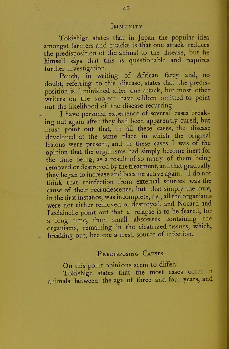 Immunity Tokishige states that in Japan the popular idea amongst farmers and quacks is that one attack reduces the predisposition of the animal to the disease, but he himself says that this is questionable and requires further investigation. Peuch, in writing of African farcy and, no doubt, referring to this disease, states that the predis- position is diminished after one attack, but most other writers on the subject have seldom omitted to point out the likelihood of the disease recurring. I have personal experience of several cases break- ing out again after they had been apparently cured, but must point out that, in all these cases, the disease developed at the same place in which the original lesions were present, and in these cases 1 was of the opinion that the organisms had simply become inert for the time being, as a result of so many of them being removed or destroyed by the treatment, and that gradually they began to increase and became active again. 1 do not think that reinfection from external sources was the cause of their recrudescence, but that simply the cure, in the first instance, was incomplete, i.e.y all the organisms were not either removed or destroyed, and Nocard and Leclainche point out that a relapse is to be feared, for a long time, from small abscesses containing the organisms, remaining in the cicatrized tissues, which, breaking out, become a fresh source of infection. Predisposing Causes On this point opinions seem to differ. Tokishige states that the most cases occur in animals between the age of three and four years, and