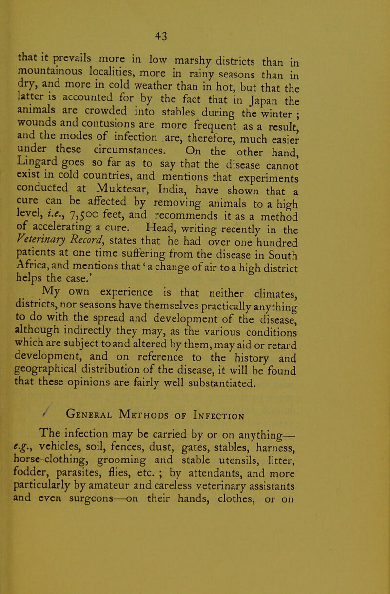 that It prevails more in low marshy districts than in mountainous localities, more in rainy seasons than in dry, and more in cold weather than in hot, but that the latter is accounted for by the fact that in Japan the animals are crowded into stables during the winter ; wounds and contusions are more frequent as a result,' and the modes of infection are, therefore, much easier under these circumstances. On the other hand, Lingard goes so far as to say that the disease cannot exist in cold countries, and mentions that experiments conducted at Muktesar, India, have shown that a cure can be affected by removing anim^als to a high level, i.e., 7>500 feet, and recommends it as a method of accelerating a cure. Head, writing recently in the V'.terinary Record, states that he had over one hundred patients at one time suffering from the disease in South Africa, and mentions that' a change of air to a high district helps the case.' My own experience is that neither climates, districts, nor seasons have themselves practically anything to do with the spread and development of the disease, although indirectly they may, as the various conditions which are subject to and altered by them, may aid or retard development, and on reference to the history and geographical distribution of the disease, it will be found that these opinions are fairly well substantiated. ^ General Methods of Infection The infection may be carried by or on anything— e.g., vehicles, soil, fences, dust, gates, stables, harness, horse-clothing, grooming and stable utensils, litter, fodder, parasites, flies, etc. ; by attendants, and more particularly by amateur and careless veterinary assistants and even surgeons—on their hands, clothes, or on