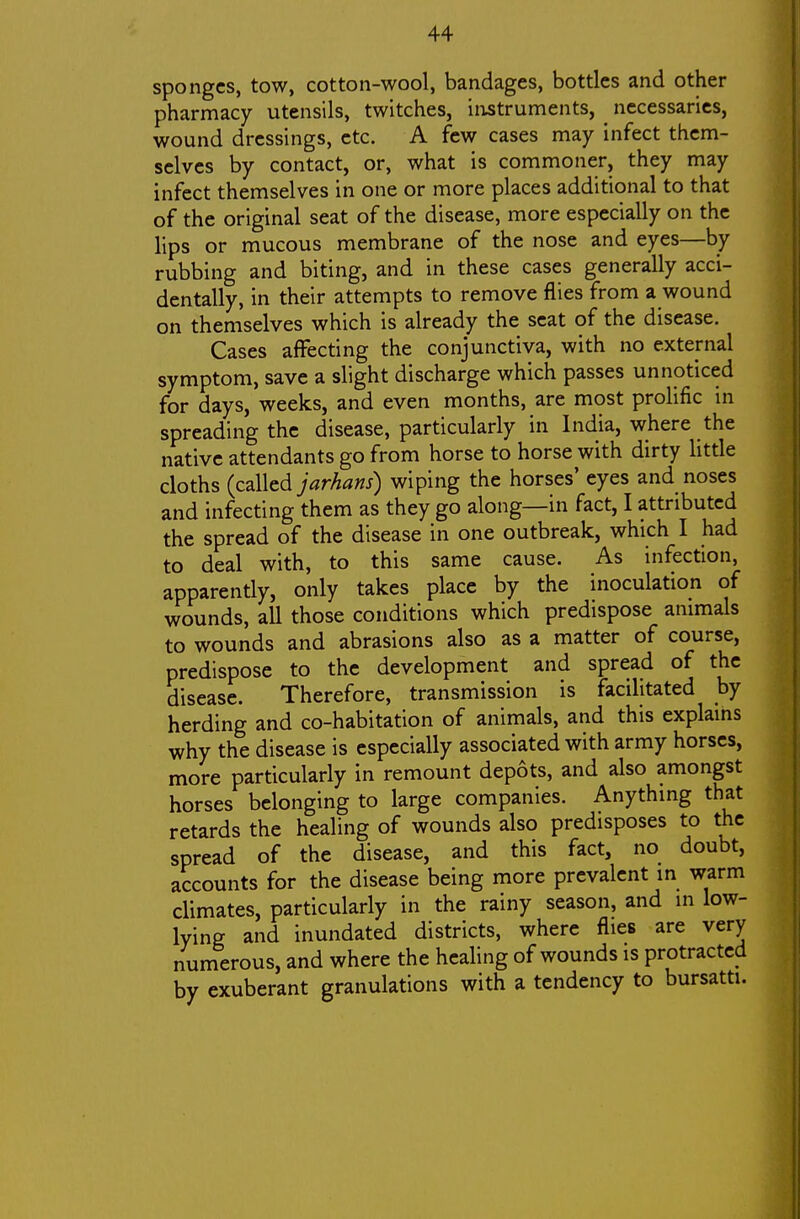 sponges, tow, cotton-wool, bandages, bottles and other pharmacy utensils, twitches, instruments, ^ necessaries, wound dressings, etc. A few cases may infect them- selves by contact, or, what is commoner, they may infect themselves in one or more places additional to that of the original seat of the disease, more especially on the lips or mucous membrane of the nose and eyes—by rubbing and biting, and in these cases generally acci- dentally, in their attempts to remove flies from a wound on themselves which is already the seat of the disease. Cases affecting the conjunctiva, with no external symptom, save a slight discharge which passes unnoticed for days, weeks, and even months, are most prolific in spreading the disease, particularly in India, where the native attendants go from horse to horse with dirty little cloths (called jarhans) wiping the horses' eyes and noses and infecting them as they go along—in fact, I attributed the spread of the disease in one outbreak, which I had to deal with, to this same cause. As infection, apparently, only takes place by the inoculation of wounds, all those conditions which predispose animals to wounds and abrasions also as a matter of course, predispose to the development and spread of the disease. Therefore, transmission is facilitated by herding and co-habitation of animals, and this explams why the disease is especially associated with army horses, more particularly in remount depots, and also amongst horses belonging to large companies. Anythmg that retards the healing of wounds also predisposes to the spread of the disease, and this fact, no doubt, accounts for the disease being more prevalent in warm climates, particularly in the rainy season, and in low- lying and inundated districts, where flies are very numerous, and where the healing of wounds is protracted by exuberant granulations with a tendency to bursatti.