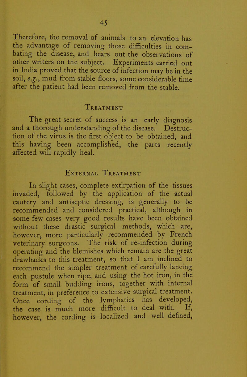 Therefore, the removal of animals to an elevation has the advantage of removing those difficulties in com- bating the disease, and bears out the observations of other writers on the subject. Experiments carried out in India proved that the source of infection may be in the soil, e.g.y mud from stable floors, some considerable time after the patient had been removed from the stable. Treatment The great secret of success is an early diagnosis and a thorough understanding of the disease. Destruc- tion of the virus is the first object to be obtained, and this having been accomplished, the parts recently affected will rapidly heal. External Treatment In slight cases, complete extirpation of the tissues invaded, followed by the application of the actual cautery and antiseptic dressing, is generally to be recommended and considered practical, although in some few cases very good results have been obtained without these drastic surgical methods, which are, however, more particularly recommended by French veterinary surgeons. The risk of re-infection during operating and the blemishes which remain are the great drawbacks to this treatment, so that I am inclined to recommend the simpler treatment of carefully lancing each pustule when ripe, and using the hot iron, in the form of small budding irons, together with internal treatment, in preference to extensive surgical treatment. Once cording of the lymphatics has developed, the case is much more difficult to deal with. If, however, the cording is localized and well defined,
