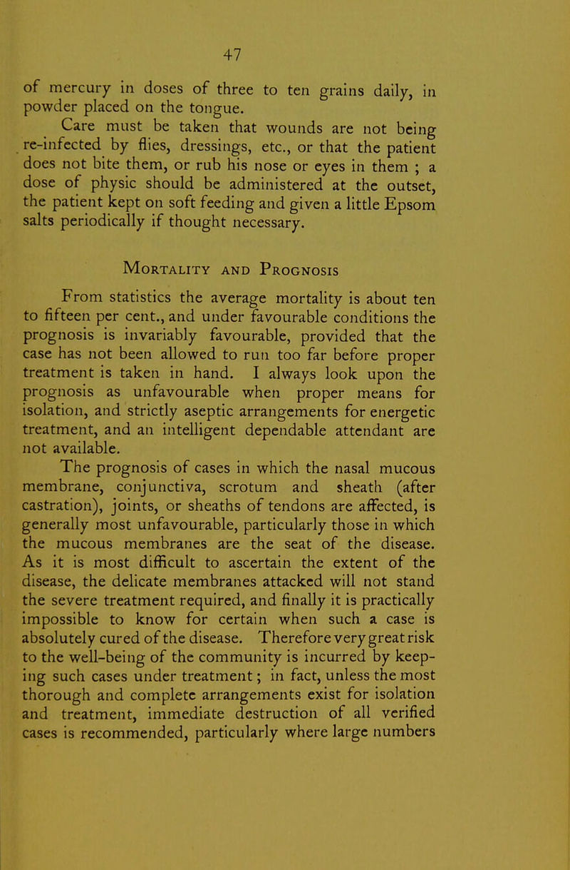 of mercury in doses of three to ten grains daily, in powder placed on the tongue. Care must be taken that wounds are not being re-infected by flies, dressings, etc., or that the patient does not bite them, or rub his nose or eyes in them ; a dose of physic should be administered at the outset, the patient kept on soft feeding and given a little Epsom salts periodically if thought necessary. Mortality and Prognosis From statistics the average mortality is about ten to fifteen per cent., and under favourable conditions the prognosis is invariably favourable, provided that the case has not been allowed to run too far before proper treatment is taken in hand. I always look upon the prognosis as unfavourable when proper means for isolation, and strictly aseptic arrangements for energetic treatment, and an intelligent dependable attendant are not available. The prognosis of cases in which the nasal mucous membrane, conjunctiva, scrotum and sheath (after castration), joints, or sheaths of tendons are affected, is generally most unfavourable, particularly those in which the mucous membranes are the seat of the disease. As it is most difficult to ascertain the extent of the disease, the delicate membranes attacked will not stand the severe treatment required, and finally it is practically impossible to know for certain when such a case is absolutely cured of the disease. Therefore very great risk to the well-being of the community is incurred by keep- ing such cases under treatment; in fact, unless the most thorough and complete arrangements exist for isolation and treatment, immediate destruction of all verified cases is recommended, particularly where large numbers