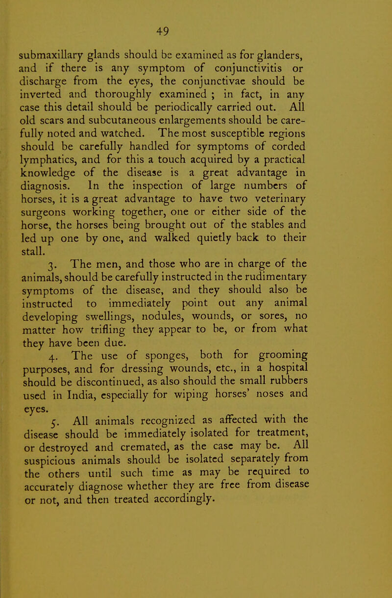 submaxillary glands should be examined as for glanders, and if there is any symptom of conjunctivitis or discharge from the eyes, the conjunctivae should be inverted and thoroughly examined ; in fact, in any case this detail should be periodically carried out. All old scars and subcutaneous enlargements should be care- fully noted and watched. The most susceptible regions should be carefully handled for symptoms of corded lymphatics, and for this a touch acquired by a practical knowledge of the disease is a great advantage in diagnosis. In the inspection of large numbers of horses, it is a great advantage to have two veterinary surgeons working together, one or cither side of the horse, the horses being brought out of the stables and led up one by one, and walked quietly back to their stall. 3. The men, and those who are in charge of the animals, should be carefully instructed in the rudimentary symptoms of the disease, and they should also be instructed to immediately point out any animal developing swellings, nodules, wounds, or sores, no matter how trifling they appear to be, or from what they have been due. 4. The use of sponges, both for grooming purposes, and for dressing wounds, etc., in a hospital should be discontinued, as also should the small rubbers used in India, especially for wiping horses' noses and eyes. 5. All animals recognized as affected with the disease should be immediately isolated for treatment, or destroyed and cremated, as the case may be. All suspicious animals should be isolated separately from the others until such time as may be required to accurately diagnose whether they are free from disease or not, and then treated accordingly.