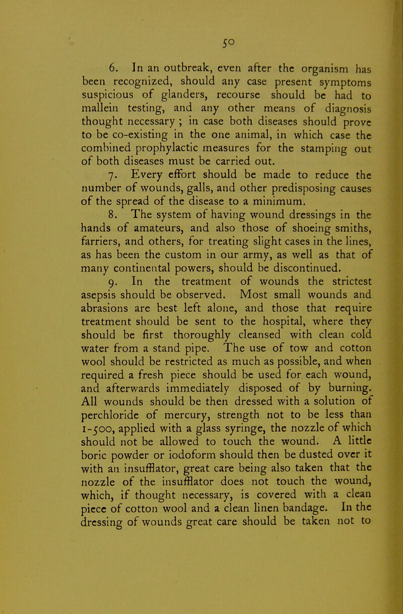 so 6. In an outbreak, even after the organism has been recognized, should any case present symptoms suspicious of glanders, recourse should be had to mallein testing, and any other means of diagnosis thought necessary ; in case both diseases should prove to be co-existing in the one animal, in which case the combined prophylactic measures for the stamping out of both diseases must be carried out. 7. Every effort should be made to reduce the number of wounds, galls, and other predisposing causes of the spread of the disease to a minimum. 8. The system of having wound dressings in the hands of amateurs, and also those of shoeing smiths, farriers, and others, for treating slight cases in the lines, as has been the custom in our army, as well as that of many continental powers, should be discontinued. 9. In the treatment of wounds the strictest asepsis should be observed. Most small wounds and abrasions are best left alone, and those that require treatment should be sent to the hospital, where they should be first thoroughly cleansed with clean cold water from a stand pipe. The use of tow and cotton wool should be restricted as much as possible, and when required a fresh piece should be used for each wound, and afterwards immediately disposed of by burning. All wounds should be then dressed with a solution of perchloride of mercury, strength not to be less than 1-500, applied with a glass syringe, the nozzle of which should not be allowed to touch the wound. A little boric powder or iodoform should then be dusted over it with an insufflator, great care being also taken that the nozzle of the insufflator does not touch the wound, which, if thought necessary, is covered with a clean piece of cotton wool and a clean linen bandage. In the dressing of wounds great care should be taken not to