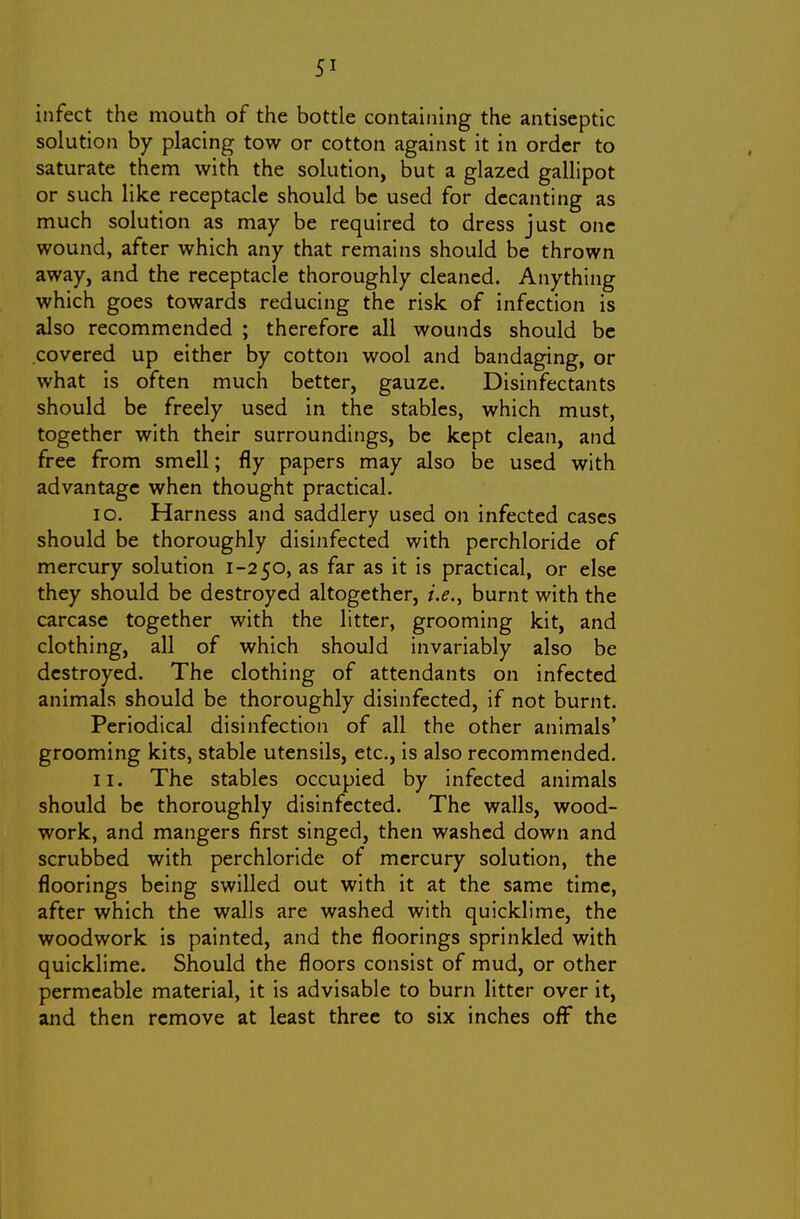infect the mouth of the bottle containing the antiseptic solution by placing tow or cotton against it in order to saturate them with the solution, but a glazed gallipot or such like receptacle should be used for decanting as much solution as may be required to dress just one wound, after which any that remains should be thrown away, and the receptacle thoroughly cleaned. Anything which goes towards reducing the risk of infection is also recommended ; therefore all wounds should be covered up either by cotton wool and bandaging, or what is often much better, gauze. Disinfectants should be freely used in the stables, which must, together with their surroundings, be kept clean, and free from smell; fly papers may also be used with advantage when thought practical. 10. Harness and saddlery used on infected cases should be thoroughly disinfected with pcrchloride of mercury solution 1-250, as far as it is practical, or else they should be destroyed altogether, i.e., burnt with the carcase together with the litter, grooming kit, and clothing, all of which should invariably also be destroyed. The clothing of attendants on infected animals should be thoroughly disinfected, if not burnt. Periodical disinfection of all the other animals' grooming kits, stable utensils, etc., is also recommended. 11. The stables occupied by infected animals should be thoroughly disinfected. The walls, wood- work, and mangers first singed, then washed down and scrubbed with perchloride of mercury solution, the floorings being swilled out with it at the same time, after which the walls are washed with quicklime, the woodwork is painted, and the floorings sprinkled with quicklime. Should the floors consist of mud, or other permeable material, it is advisable to burn litter over it, and then remove at least three to six inches off the