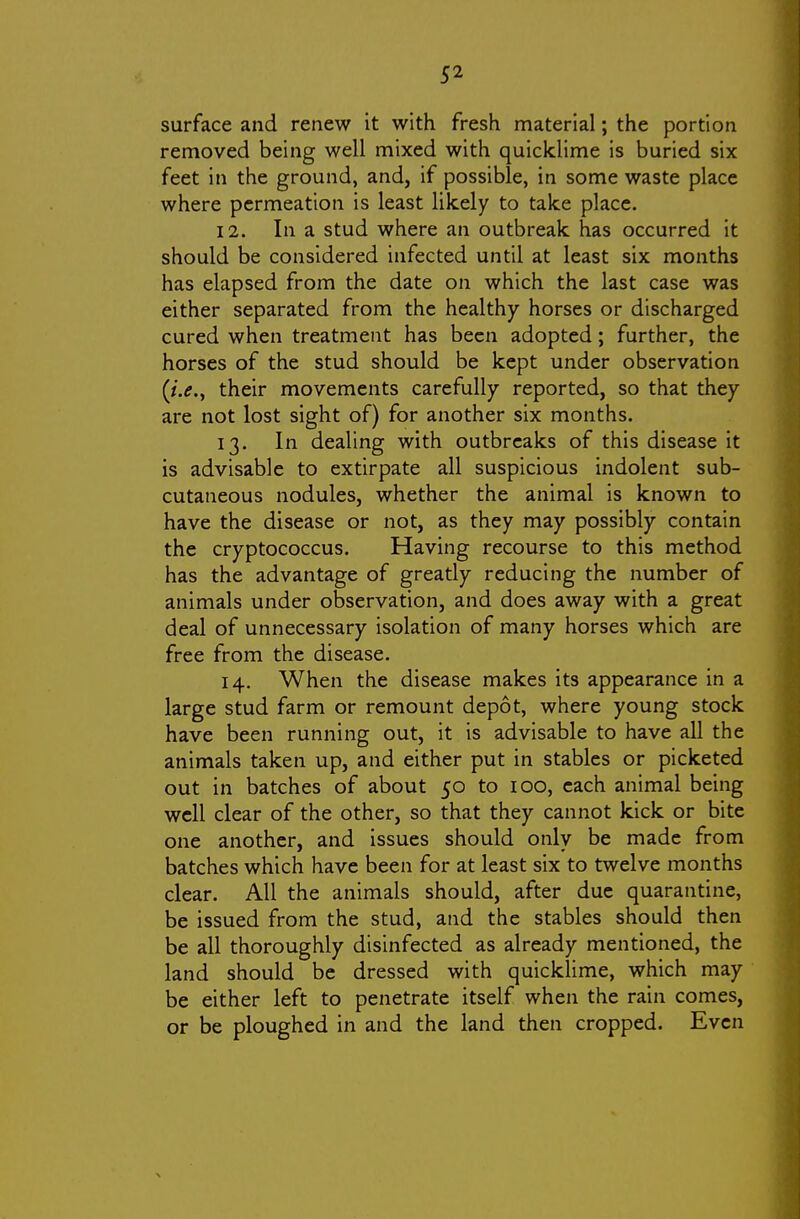 surface and renew it with fresh material; the portion removed being well mixed with quicklime is buried six feet in the ground, and, if possible, in some waste place where permeation is least likely to take place. 12. In a stud where an outbreak has occurred it should be considered infected until at least six months has elapsed from the date on which the last case was either separated from the healthy horses or discharged cured when treatment has been adopted; further, the horses of the stud should be kept under observation (/.<?., their movements carefully reported, so that they are not lost sight of) for another six months. 13. In dealing with outbreaks of this disease it is advisable to extirpate all suspicious indolent sub- cutaneous nodules, whether the animal is known to have the disease or not, as they may possibly contain the cryptococcus. Having recourse to this method has the advantage of greatly reducing the number of animals under observation, and does away with a great deal of unnecessary isolation of many horses which are free from the disease. 14. When the disease makes its appearance in a large stud farm or remount depot, where young stock have been running out, it is advisable to have all the animals taken up, and either put in stables or picketed out in batches of about 50 to 100, each animal being well clear of the other, so that they cannot kick or bite one another, and issues should only be made from batches which have been for at least six to twelve months clear. All the animals should, after due quarantine, be issued from the stud, and the stables should then be all thoroughly disinfected as already mentioned, the land should be dressed with quicklime, which may be either left to penetrate itself when the rain comes, or be ploughed in and the land then cropped. Even