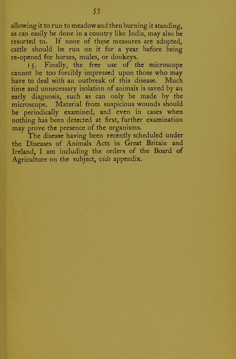 allowing it to run to meadow and then burning it standing, as can easily be done in a country like India, may also be resorted to. If none of these measures are adopted, cattie should be run on it for a year before being re-opened for horses, mules, or donkeys. 15. Finally, the free use of the microscope cannot be too forcibly impressed upon those who may have to deal with an outbreak of this disease. Much time and unnecessary isolation of animals is saved by an early diagnosis, such as can only be made by the microscope. Material from suspicious wounds should be periodically examined, and even in cases when nothing has been detected at first, further examination may prove the presence of the organisms. The disease having been recently scheduled under the Diseases of Animals Acts in Great Britain and Ireland, I am including the orders of the Board of Agriculture on the subject, vide appendix.