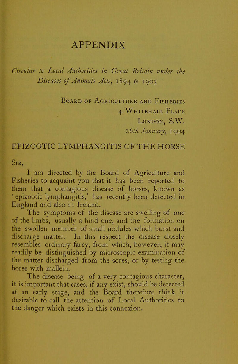 Circular to Local Authorities in Great Britain under the Diseases of Animals Acts^ 1894 to 1903 Board of Agriculture and Fisheries 4 Whitehall Place London, S.W. i(ith January^ 1904 EPIZOOTIC LYMPHANGITIS OF THE HORSE Sir, I am directed by the Board of Agriculture and Fisheries to acquaint you that it has been reported to them that a contagious disease of horses, known as ' epizootic lymphangitis,' has recently been detected in England and also in Ireland. The symptoms of the disease are swelling of one of the limbs, usually a hind one, and the formation on the swollen member of small nodules which burst and discharge matter. In this respect the disease closely resembles ordinary farcy, from which, however, it may readily be distinguished by microscopic examination ot the matter discharged from the sores, or by testing the horse with mallein. The disease being of a very contagious character, it is important that cases, if any exist, should be detected at an early stage, and the Board therefore think it desirable to call the attention of Local Authorities to