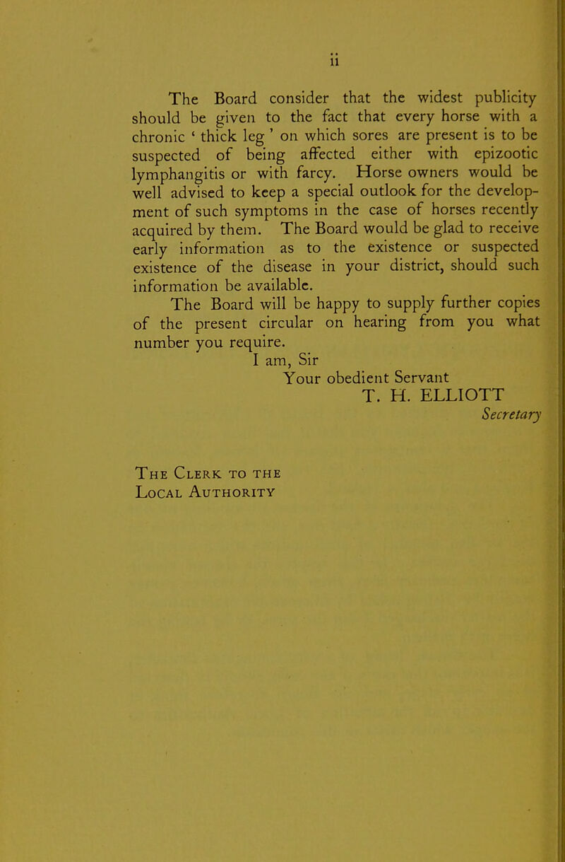 The Board consider that the widest publicity should be given to the fact that every horse with a chronic ' thick leg ' on which sores are present is to be suspected of being affected either with epizootic lymphangitis or with farcy. Horse owners would be well advised to keep a special outlook for the develop- ment of such symptoms in the case of horses recently acquired by them. The Board would be glad to receive early information as to the existence or suspected existence of the disease in your district, should such information be available. The Board will be happy to supply further copies of the present circular on hearing from you what number you require. I am, Sir Your obedient Servant T. H. ELLIOTT Secretary The Clerk to the Local Authority