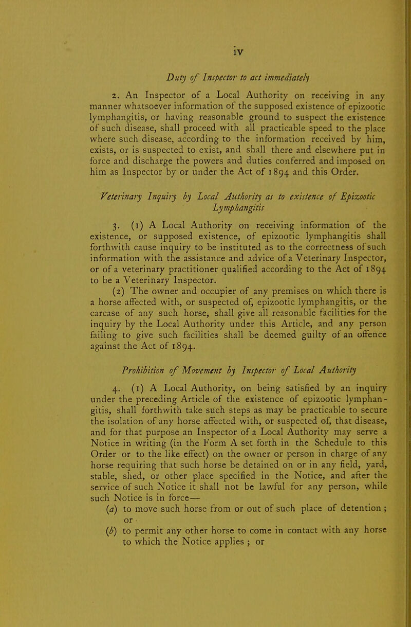 Duty of Inspector to act immediatel') 2. An Inspector of a Local Authority on receiving in any manner whatsoever information of the supposed existence of epizootic lymphangitis, or having reasonable ground to suspect the existence of such disease, shall proceed with all practicable speed to the place where such disease, according to the information received by him, exists, or is suspected to exist, and shall there and elsewhere put in force and discharge the powers and duties conferred and imposed on him as Inspector by or under the Act of 1894 and this Order. Veterinary Inquiry by Local Authority as to existence of E/>izootic Lymphangitis 3. (i) A Local Authority on receiving information of the existence, or supposed existence, of epizootic lymphangitis shall forthwith cause inquiry to be instituted as to the correctness of such information with the assistance and advice of a Veterinary Inspector, or of a veterinary practitioner qualified according to the Act of 1894 to be a Veterinary Inspector. (2) The owner and occupier of atiy premises on which there is a horse affected with, or suspected of, epizootic lymphangitis, or the carcase of any such horse, shall give all reasonable facilities for the inquiry by the Local Authority under this Article, and any person failing to give such facilities shall be deemed guilty of an offence against the Act of 1894. Prohibition of Movement by Inspector of Local Authority 4. (i) A Local Authority, on being satisfied by an inquiry under the preceding Article of the existence of epizootic lymphan- gitis, shall forthwith take such steps as may be practicable to secure the isolation of any horse affected with, or suspected of, that disease, and for that purpose an Inspector of a Local Authority may serve a Notice in writing (in the Form A set forth in the Schedule to this Order or to the like effect) on the owner or person in charge of any horse requiring that such horse be detained on or in any field, yard, stable, shed, or other place specified in the Notice, and after the service of such Notice it shall not be lawful for any person, while such Notice is in force— {a) to move such horse from or out of such place of detention ; or {b) to permit any other horse to come in contact with any horse to which the Notice applies ; or