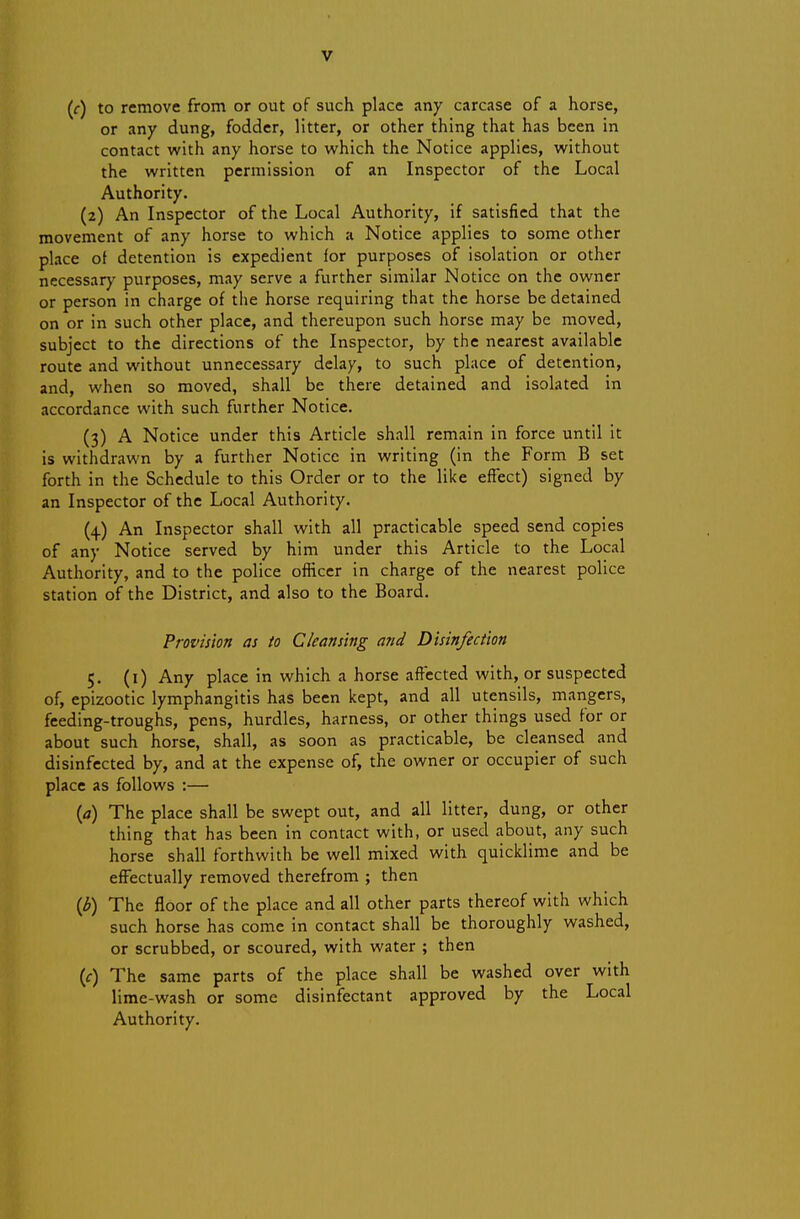 (f) to remove from or out of such place any carcase of a horse, or any dung, fodder, litter, or other thing that has been in contact with any horse to which the Notice applies, without the written permission of an Inspector of the Local Authority. (2) An Inspector of the Local Authority, if satisfied that the movement of any horse to which a Notice applies to some other place of detention is expedient for purposes of isolation or other nccessarj' purposes, may serve a further similar Notice on the owner or person in charge of the horse requiring that the horse be detained on or in such other place, and thereupon such horse may be moved, subject to the directions of the Inspector, by the nearest available route and without unnecessary delay, to such place of detention, and, when so moved, shall be there detained and isolated in accordance with such further Notice. (3) A Notice under this Article shall remain in force until it is withdrawn by a further Notice in writing (in the Form B set forth in the Schedule to this Order or to the like effect) signed by an Inspector of the Local Authority. (4) An Inspector shall with all practicable speed send copies of any Notice served by him under this Article to the Local Authority, and to the police officer in charge of the nearest police station of the District, and also to the Board, Provision as to Ckans'tng and Disinfection 5. (i) Any place in which a horse affected with, or suspected of, epizootic lymphangitis has been kept, and all utensils, mangers, feeding-troughs, pens, hurdles, harness, or other things used for or about such horse, shall, as soon as practicable, be cleansed and disinfected by, and at the expense of, the owner or occupier of such place as follows ;— {a) The place shall be swept out, and all litter, dung, or other thing that has been in contact with, or used about, any such horse shall forthwith be well mixed with quicklime and be effectually removed therefrom ; then {b) The floor of the place and all other parts thereof with which such horse has come in contact shall be thoroughly washed, or scrubbed, or scoured, with water ; then (f) The same parts of the place shall be washed over with lime-wash or some disinfectant approved by the Local Authority.