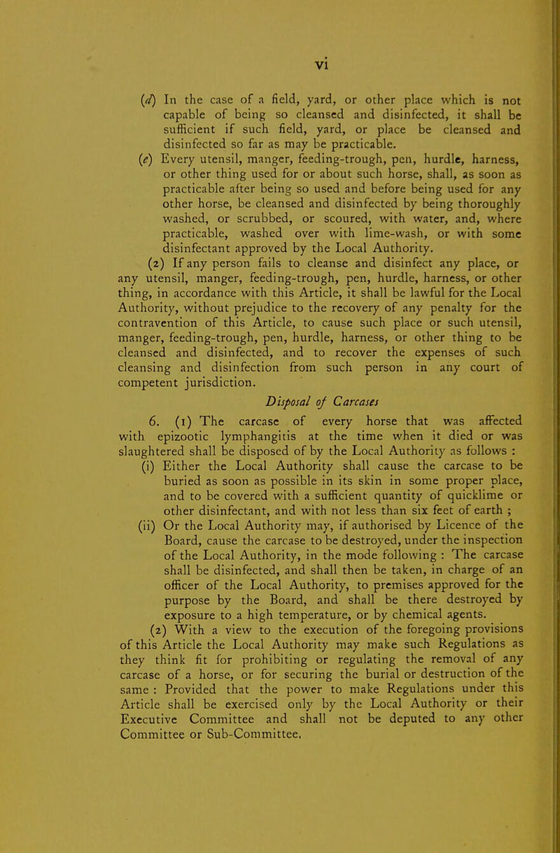 {d) In the case of a field, yard, or other place which is not capable of being so cleansed and disinfected, it shall be sufficient if such field, yard, or place be cleansed and disinfected so far as may be practicable. {e) Every utensil, manger, feeding-trough, pen, hurdle, harness, or other thing used for or about such horse, shall, as soon as practicable after being so used and before being used for any other horse, be cleansed and disinfected by being thoroughly washed, or scrubbed, or scoured, with water, and, where practicable, washed over with lime-wash, or with some disinfectant approved by the Local Authority. (2) If any person fails to cleanse and disinfect any place, or any utensil, manger, feeding-trough, pen, hurdle, harness, or other thing, in accordance with this Article, it shall be lawful for the Local Authority, without prejudice to the recovery of any penalty for the contravention of this Article, to cause such place or such utensil, manger, feeding-trough, pen, hurdle, harness, or other thing to be cleansed and disinfected, and to recover the expenses of such cleansing and disinfection from such person in any court of competent jurisdiction. Disposal of Carcases 6. (i) The carcase of every horse that was affected with epizootic lymphangitis at the time when it died or was slaughtered shall be disposed of by the Local Authority as follows : (i) Either the Local Authority shall cause the carcase to be buried as soon as possible in its skin in some proper place, and to be covered with a sufficient quantity of quicklime or other disinfectant, and with not less than six feet of earth ; (ii) Or the Local Authority may, if authorised by Licence of the Board, cause the carcase to be destroyed, under the inspection of the Local Authority, in the mode following : The carcase shall be disinfected, and shall then be taken, in charge of an officer of the Local Authority, to premises approved for the purpose by the Board, and shall be there destroyed by exposure to a high temperature, or by chemical agents. (2) With a view to the execution of the foregoing provisions of this Article the Local Authority may make such Regulations as they think fit for prohibiting or regulating the removal of any carcase of a horse, or for securing the burial or destruction of the same : Provided that the power to make Regulations under this Article shall be exercised only by the Local Authority or their Executive Committee and shall not be deputed to any other Committee or Sub-Committee.