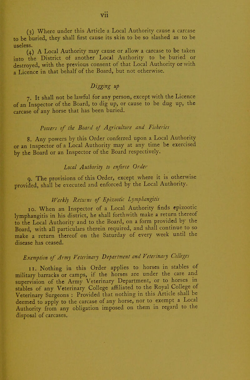 (3) Where under this Article a Local Authority cause a carcase to be buried, they shall first cause its skin to be so slashed as to be useless. (4.) A Local Authority may cause or allow a carcase to be taken into the District of another Local Authority to be buried or destroyed, with the previous consent of that Local Authority or with a Licence in that behalf of the Board, but not otherwise. Digging up 7. It shall not be lawful for any person, except with the Licence of an Inspector of the Board, to dig up, or cause to be dug up, the carcase of any horse that has been buried. Pozuers of the Boar d of Agriculture and Fisheries 8. Any powers by this Order conferred upon a Local Authority or an Inspector of a Local Authority may at any time be exercised by the Board or an Inspector of the Board respectively. Local Authority to enforce Order 9. The provisions of this Order, except where it is otherwise provided, shall be executed and enforced by the Local Authority. IVeekly Returns of Epizootic Lymphangitis 10. When an Inspector of a Local Authority finds epizootic lymphangitis in his district, he shall forthwith make a return thereof to the Local Authority and to the Board, on a form provided by the Board, with all particulars therein required, and shall continue to so make a return thereof on the Saturday of every week until the disease has ceased. Exemption of Army Veterinary Department and Veterinary Colleges 11. Nothing in this Order applies to horses in stables of military barracks or camps, if the horses are under the care and supervision of the Army Veterinary Department, or to horses in stables of any Veterinary College affiliated to the Royal College of Veterinary Surgeons : Provided that nothing in this Article shall be deemed to apply to the carcase of any horse, nor to exempt a Local Authority from any obligation imposed on them in regard to the disposal of carcases.