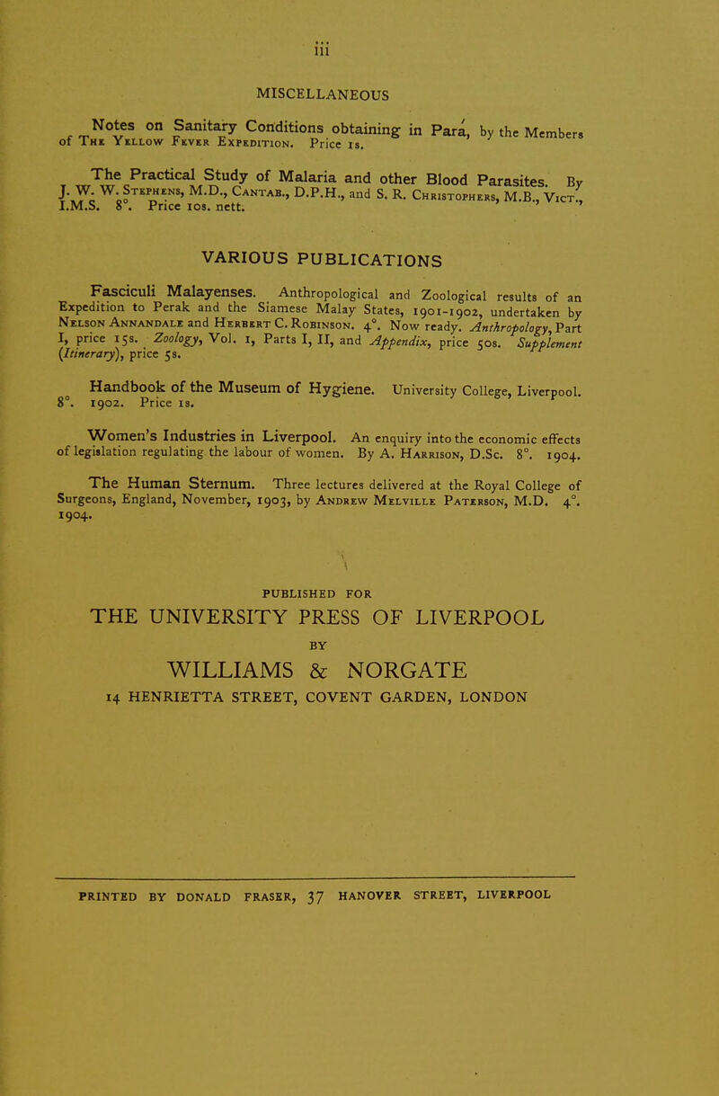 MISCELLANEOUS obtaining in Para, by the Members ice IS. The Practical Study of Malaria i J. W. W. Stephens, M.D., Cantab., D.P.H., I.M.S. 8°. Price los. nett. VARIOUS PUBLICATIONS Fasciculi Malayenses. Anthropological and Zoological results of an Expedition to Perak and the Siamese Malay States, 1901-1902, undertaken by Nelson Annandale and Herbert C. Robinson. 4°. Now ready. Anthropology, Part I, price 15s. Zoology, Vo). i, Parts I, II, and Appendix, price 505. Supplement (Itinerary), price 5 s. Handbook of the Museum of Hygiene. University College, Liverpool. 8°. 1902. Price IS. Women's Industries in Liverpool. An enquiry into the economic effects of legislation regulating the labour of women. By A. Harrison, D.Sc. 8°. 1904. The Human Sternum. Three lectures delivered at the Royal College of Surgeons, England, November, 1903, by Andrew Melville Patxrson, M.D, 4°. 1904. 14 HENRIETTA STREET, COVENT GARDEN, LONDON PRINTED BY DONALD FRASER, 37 HANOVER STREET, LIVERPOOL PUBLISHED FOR THE UNIVERSITY PRESS OF LIVERPOOL BY WILLIAMS & NORGATE