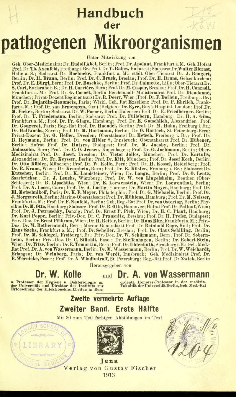 - Handbuch der ^:k\M pathogenen Mikroorganismen Unter Mitwirkung von Geh. Ober-Medizinalrat Dr. Rudolf AbeJ, Berlin; Prof. Dr. Apolant, I'rankfurt a.M. Geh. Hofrat Prof. Dr. Tli. Axenleld, Freiburg i. Br.; Prof. Dr. V. Babes, Bukarest; Stabsarzt Dr.Walter Bierast, Halle a. S.; Stabsarzt Dr. Boehncke, Frankfurt a. M.; städt. Ober-Tierarzt Dr. J. Bougert, Berlin; Dr. H. Braun, Berlin; Prof. Dr. €. Bruck, Breslau; Prof. Dr. H. Bruns, Gelsenkirchen; Prof. Dr. E. BUrgi, Bern; Prof. Dr. Buschke, Berlin; Prof. Dr. Calniette, Lille; Ober-Tierarzt Dr. S. Carl,Karlsruhe i. B.; Dr. H.Carrifere,Bern; Prof.Dr.M.Casper, Breslau; Prof.Dr.H. Conradi, Frankfurt a. M.; Prof. Dr. G. Cornet, Berlin-Eeichenhall; Ministerialrat Prof. Dr. Bieudonne, München; Privat-Dozent Regimentsarzt Dr. R. Doerr, Wien; Prof. Dr. F.Dof lein, Freiburg i. Br.; Prof. Dr. Dujardiu-Beaniuetz:, Paris; Wirkl. Geh. Rat Exzellenz Prof. Dr. P. Ehrlich, Frank- furt a.M. ; Prof.Dr. van Erniengem, Gent (Belgien);Dr.Eyre,Guy's Hospital, London; Prof.Dr. M. Ficker, Berlin; Stabsarzt Dr. W.Forner, Berlin-Halensee; Prof. Dr. E. Friedberger, Berlin; Prof. Dr. U. Friedemann, Berlin; Stabsarzt Prof. Dr. Fülleborn, Hamburg; Dr. H. A. Oins, Frankfurt a.M.; Prof. Dr. Fr. Grlage, Hamburg; Prof. Dr. E. (xotschlich, Alexandrien; Prof. Dr. Gougerot, Paris; Reg.-Rat Prof. Dr. Haendel, Berlin; Prof. Dr. M. Hahn, Freiburgi.Br.; Dr. Hallwachs, Zeven; Prof. Dr. M. Hartniann, Berlin; Dr. 0. Hartoch, St. Petersburg-Bern; Privat-Dozent Dr. 0. Heller, Dresden; Oberstabsarzt Dr. Hetsch, Freiburg i. Br.; Prof. Dr. B. Heymann, Berlin; Prof. Dr. von Hibler Innsbruck; Oberstabsarzt Prof. Dr. Hübener, Berlin; Hof rat Prof. Dr. Hutyra, Budapest; Prof. Dr. M. Jacoby, Berlin; Prof. Dr. Jadassohn, Bern; Prof. Dr. C. 0. Jensen, Kopenhagen; Prof. Dr. G. Jochmann,Berlin; Ober- Medizinalrat Prof. Dr. Joest, Dresden; Dr. Victor Jollos, München; Prof. Dr. Kartulis, Alexandrien; Dr. Fr. Keysser, Berlin; Prof. Dr. Kitt, München; Prof. Dr. Josef Koch, Berlin; Dr. Otto Ohler, München; Prof. Dr. W. KoUe, Bern; Prof. Dr. H. Kossel, Heidelberg; Prof. Dr. R. Kraus, Wien; Dr. Krumbeiu, Bern; Prof. Dr. E. Küster, Freiburg i. Br.; Stabsarzt Dr. Kutscher, Berlin: Prof. Dr. K. Landsteiner, Wien; Dr. Lange, Berlin; Prof. Dr. 0. Lentz, Saarbrücken; Dr. J. Leuchs, Würzburg; Prof. Dr. W. von Lingelsheim, Beuthen (Ober- Schlesien); Dr. B. Lipschütz, Wien; Dr. E. Loewenstein, Wien; Dr. Loewenthal, Berlin; Prof. Dr. A. Looss, Cairo; Prof. Dr. A. Lustig, Florenz; Dr. Martin Mayer, Hamburg; Prof. Dr. El. Metsehnikoff, Paris; Dr. K. F. Meyer, Philadelphia; Prof. Dr. G. Michaelis, Berlin; Prof. Dr. J. Morgenroth, Berlin; Marine-Oberstabsarzt Prof. Dr. Mühlens, Hamburg; Prof. Dr. M. Weisser, Frankfurt a. M.; Prof. Dr. F. Neufeld, Berlin; Geh. Reg.-Rat Prof. Dr.Ton Ostertag, Berlin: Phy- sikus Dr. M. Otto, Hamburg; Stabsarzt Prof. Dr. R. Otto, Hannover; Hof rat Prof. Dr. Paltauf, Wien; Prof. Dr. J. Petruschky, Danzig; Prof. Dr. Ernst P. Pick, Wien; Dr. H. C. Plaut, Hamburg; Dr. Kurt Poppe, Berlin; Priv.-Doz. Dr. C. Prausnitz, Breslau; Prof. Dr. H. Preisz, Budapest; Pri v.-Doz. Dr. Ernst Pfibraro, Wien; Dr. H. Reiter, Berlin; Dr. Hans Ritz, Frankfurt a. M.; Priv.- Doz. Dr. M. Rothermundt, Bern; Marine-Generalarzt Prof. Dr. Reinhold Rüge, Kiel; Prof. Dr. Hans Sachs, Frankfurt a. M.; Prof. Dr. Scheller, Breslau; Prof. Dr. Claus Sehilling, Berlin; Prof. Dr. M. Schlegel, Freiburg i. Br.: Priv.-Doz. Dr. W. Scliürniann, Bern; Prof. Dr. Sobern- heim, Berlin; Priv.-Doz. Dr. C. Stäubli, Basel; Dr. Steffenhagen, Berlin; Dr. Robert Stein, Wien; Dr.Titze,Berlin; Dr.E.Tomarkin,Bern; Prof. Dr.LhIenhuth, Straßburgi.E.; Geh.Med.- Rat Prof. Dr. A. von Wassermann, Berlin; Dr. M. Wassermann, Berlin; Prof. Dr. W. Weiehardt, Erlangen; Dr. Weinberg, Paris; Dr. von Werdt, Innsbruck; Geh. Medizinalrat Prof. Dr. E. Wernicke, Posen; Prof. Dr. A. Wladimiroff, St. Petersburg; Reg.-Rat Prof. Dr. Zwick, Berlin Herausgegeben von Dr. W. Kolle und Dr. A. von Wassermann o. Professor der Hygiene u. Bakteriologie an ordentl. Honorar-Professor in der medizin. der Universität und Direktor des Instituts zur Fakultät derTJniversitätBerlin, Geh.Med.-Kat Erforschung der Infektionskrankheiten in Bern Zweite vermehrte Auflage Zweiter Band. Erste Hälfte 1913