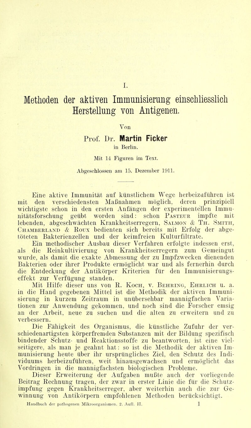 Methoden der aktiven Immunisierung einschliesslicli Herstellung von Antigenen. Von Prof. Dr. Martin Ficker in Berlin. Mit 14 Figuren im Text. Abgeschlossen am 15. Dezember 1911. Eine aktive Immunität auf künstlichem Wege herbeizuführen ist mit den verschiedensten Maßnahmen möglich, deren prinzipiell wichtigste schon in den ersten Anfängen der experimentellen Immu- nitätsforschung geübt worden sind: schon Pasteur impfte mit lebenden, abgeschwächten KrankheitseiTegern, Salmon & Th. Smith, Chamberland & Roux bedienten sich bereits mit Erfolg der abge- töteten Bakterienzellen und der keimfreien Kulturfiltrate. Ein methodischer Ausbau dieser Verfahren erfolgte indessen erst, als die Reinkultivierung von Krankheitserregern zum Gemeingut wurde, als damit die exakte Abmessung der zu Impfzwecken dienenden Bakterien oder ihrer Produkte ermöglicht war und als fernerhin durch die Entdeckung der Antikörper Kriterien für den Immunisierungs- effekt zur Verfügung standen. Mit Hilfe dieser uns von R. Koch, v. Behring, Ehrlich u. a. in die Hand gegebenen Mittel ist die Methodik der aktiven Immuni- sierung in kurzem Zeitraum in unübersehbar mannigfachen Varia- tionen zur Anwendung gekommen, und noch sind die Forscher emsig an der Arbeit, neue zu suchen und die alten zu erweitern und zu verbessern. Die Fähigkeit des Organismus, die künstliche Zufuhr der ver- schiedenartigsten körperfi'emden Substanzen mit der Bildung spezifisch bindender Schutz- und Reaktionsstoffe zu beantworten, ist eine viel- seitigere, als man je geahnt hat: so ist die Methodik der aktiven Im- munisierung heute über ihr ursprüngliches Ziel, den Schutz des Indi- viduums herbeizuführen, weit hinausgewachsen und ermöglicht das Vordringen in die mannigfachsten biologischen Probleme. Dieser Erweiterung der Aufgaben mußte auch der vorliegende Beitrag Rechnung tragen, der zwar in erster Linie die für die Schutz- impfung gegen Krankheitserreger, aber weiterhin auch die zur Ge- winnung von Antikörpern empfohlenen Methoden berücksichtigt. Handbuch der pathogenen Mikroorganismen. 2. Aufl. II. 1