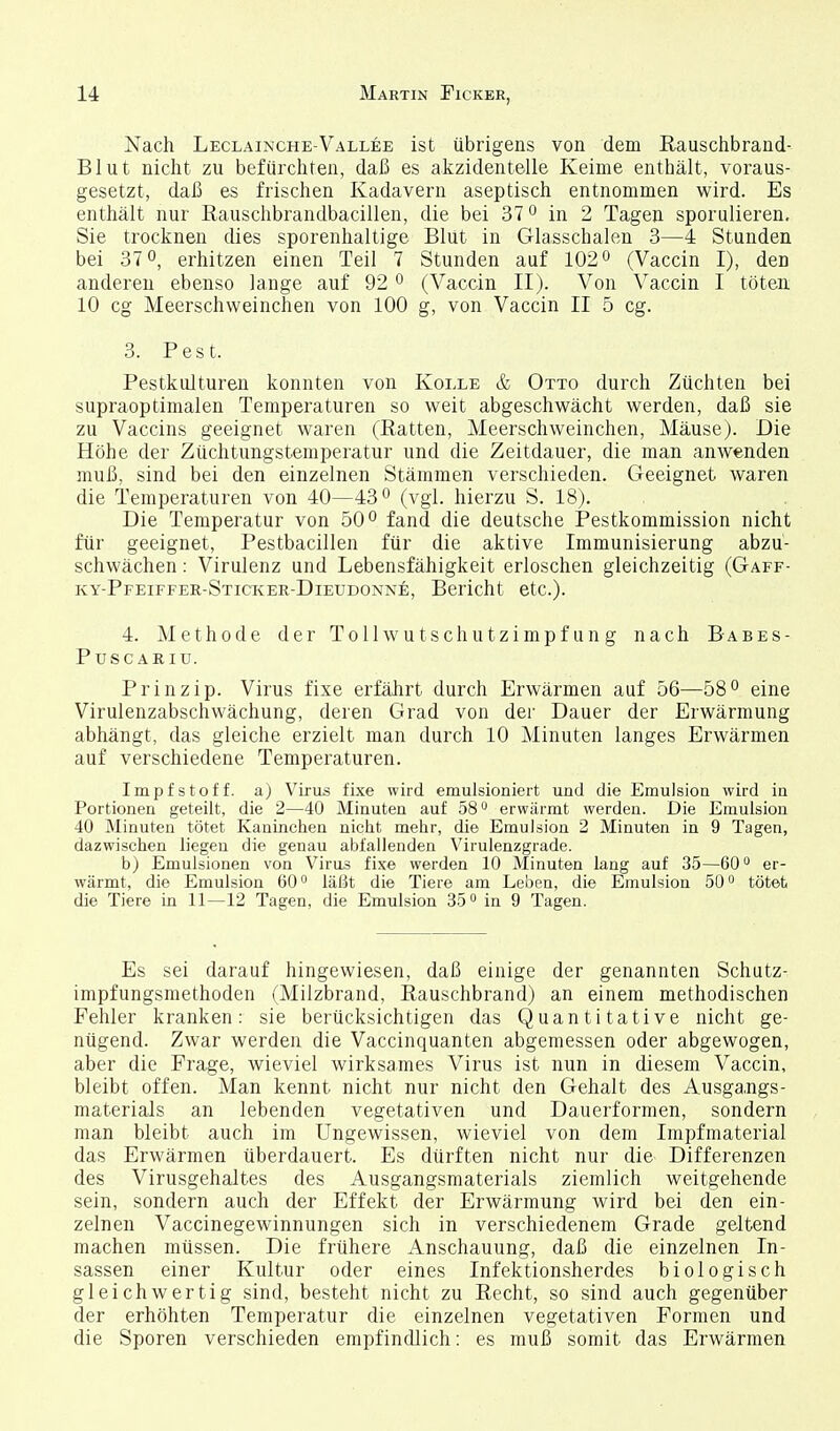 Nach Leclainche-Vallee ist übrigens von dem Rauschbrand- Blut nicht zu befürchten, daß es akzidentelle Keime enthält, voraus- gesetzt, daß es frischen Kadavern aseptisch entnommen wird. Es enthält nur Eauschbrandbacillen, die bei 37 o in 2 Tagen sporulieren, Sie trocknen dies sporenhaltige Blut in Glasschalen 3—4 Stunden bei 370, erhitzen einen Teil 7 Stunden auf 102° (Vaccin I), den anderen ebenso lange auf 92 0 (Vaccin II). Von Vaccin I töten. 10 cg Meerschweinchen von 100 g, von Vaccin II 5 cg. 3. Pest. Pestkulturen konnten von Kolle & Otto durch Züchten bei supraoptimalen Temperaturen so weit abgeschwächt werden, daß sie zu Vaccins geeignet waren (Ratten, Meerschweinchen, Mäuse). Die Höhe der Züchtungstemperatur und die Zeitdauer, die man anwenden muß, sind bei den einzelnen Stämmen verschieden. Geeignet waren die Temperaturen von 40—43 ^ (vgl. hierzu S. 18). Die Temperatur von 50*^ fand die deutsche Pestkommission nicht für geeignet, Pestbacillen für die aktive Immunisierung abzu- schwächen : Virulenz und Lebensfähigkeit erloschen gleichzeitig (Gaff- ky-Pfeiffer-Sticker-Dieudonne, Bericht etc.). 4. Methode der Tollwutschutzimpfung nach Babes- PUSCARIU. Prinzip. Virus fixe erfälirt durch Erwärmen auf 56—58° eine Virulenzabschwächung, deren Grad von der Dauer der Erwärmung abhängt, das gleiche erzielt man durch 10 Minuten langes Erwärmen auf verschiedene Temperaturen. Impfstoff, a) Virus fixe wird emulsioniert und die Emulsion wird in Portionen geteilt, die 2—40 Minuten auf 58 erwärmt werden. Die Emulsion 40 Minuten tötet Kaninchen nicht mehr, die Emulsion 2 Minuten in 9 Tagen, dazwischen liegen die genau abfallenden Virulenzgrade. b) Emulsionen von Virus fixe werden 10 Minuten lang auf 35—60er- wärmt, die Emulsion 60° läßt die Tiere am Leben, die Emulsion 50^ tötet die Tiere in 11—12 Tagen, die Emulsion 35 in 9 Tagen. Es sei darauf hingewiesen, daß einige der genannten Schutz- impfungsmethoden (Milzbrand, Rauschbrand) an einem methodischen Fehler kranken: sie berücksichtigen das Quantitative nicht ge- nügend. Zwar werden die Vaccinquanten abgemessen oder abgewogen, aber die Frage, wieviel wirksames Virus ist nun in diesem Vaccin, bleibt offen. Man kennt nicht nur nicht den Gehalt des Ausgangs- materials an lebenden vegetativen und Dauerformen, sondern man bleibt auch im Ungewissen, wieviel von dem Impfmaterial das Erwärmen überdauert. Es dürften nicht nur die Differenzen des Virusgehaltes des Ausgangsmaterials ziemlich weitgehende sein, sondern auch der Effekt der Erwärmung wird bei den ein- zelnen Vaccinegewinnungen sich in verschiedenem Grade geltend machen müssen. Die frühere Anschauung, daß die einzelnen In- sassen einer Kultur oder eines Infektionsherdes biologisch gleichwertig sind, besteht nicht zu Recht, so sind auch gegenüber der erhöhten Temperatur die einzelnen vegetativen Formen und die Sporen verschieden empfindlich: es muß somit das Erwärmen