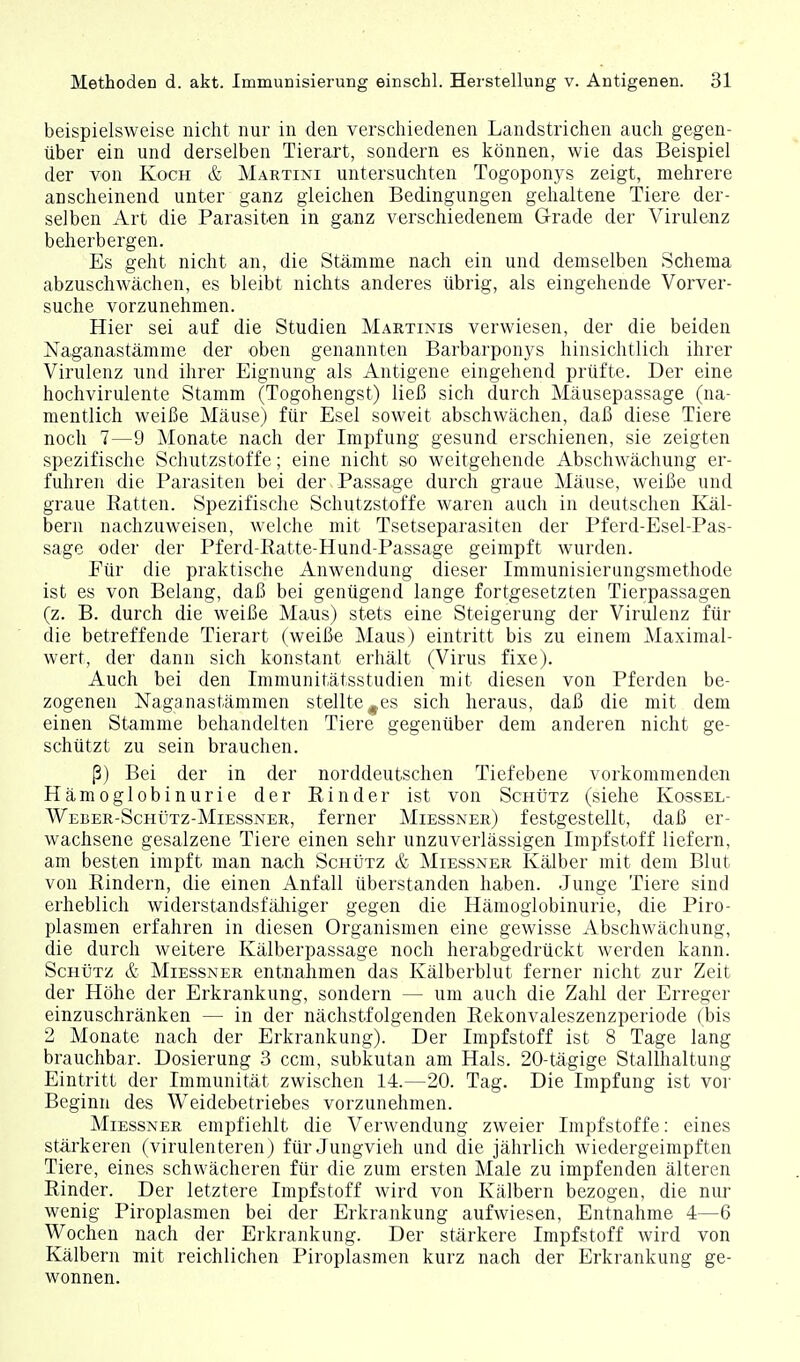 beispielsweise nicht nur in den verschiedenen Landstrichen auch gegen- über ein und derselben Tierart, sondern es können, wie das Beispiel der von Koch & Martini untersuchten Togoponys zeigt, mehrere anscheinend unter ganz gleichen Bedingungen gehaltene Tiere der- selben Art die Parasiten in ganz verschiedenem Grade der Virulenz beherbergen. Es geht nicht an, die Stämme nach ein und demselben Schema abzuschwächen, es bleibt nichts anderes übrig, als eingehende Vorver- suche vorzunehmen. Hier sei auf die Studien Martinis verwiesen, der die beiden Naganastämme der oben genannten Barbarponys hinsichtlich ihrer Virulenz und ihrer Eignung als Antigene eingehend prüfte. Der eine hochvirulente Stamm (Togohengst) ließ sich durch Mäusepassage (na- mentlich weiße Mäuse) für Esel soweit abschwächen, daß diese Tiere noch 7—9 Monate nach der Impfung gesund erschienen, sie zeigten spezifische Schutzstoffe; eine nicht so weitgehende Abschwächung er- fuhren die Parasiten bei der Passage durch graue Mäuse, weiße und graue Ratten. Spezifische Schutzstoffe waren auch in deutschen Käl- bern nachzuweisen, welche mit Tsetseparasiten der Pferd-Esel-Pas- sage oder der Pferd-Ratte-Hund-Passage geimpft wurden. Für die praktische Anwendung dieser Immunisierungsmethode ist es von Belang, daß bei genügend lange fortgesetzten Tierpassagen (z. B. durch die weiße Maus) stets eine Steigerung der Virulenz für die betreffende Tierart (weiße Maus) eintritt bis zu einem Maximal- wert, der dann sich konstant erhält (Virus fixe). Auch bei den Immunitätsstudien mit diesen von Pferden be- zogenen Naganastämmen stellte ^es sich heraus, daß die mit dem einen Stamme behandelten Tiere gegenüber dem anderen nicht ge- schützt zu sein brauchen. ß) Bei der in der norddeutschen Tiefebene vorkommenden Hämoglobinurie der Rinder ist von ScntiTz (siehe Kossel- Weber-Schütz-Miessner, ferner Miessner) festgestellt, daß er- wachsene gesalzene Tiere einen sehr unzuverlässigen Impfstoff liefern, am besten impft man nach SciitiTz & Miessner Kälber mit dem Blut von Rindern, die einen Anfall überstanden haben. Junge Tiere sind erheblich widerstandsfälliger gegen die Hämoglobinurie, die Piro- plasmen erfahren in diesen Organismen eine gewisse Abschwächung, die durch weitere Kälberpassage noch herabgedrückt werden kann. Schütz & Miessner entnahmen das Kälberblut ferner nicht zur Zeit der Höhe der Erkrankung, sondern — um auch die Zahl der Erreger einzuschränken — in der nächstfolgenden Rekonvaleszenzperiode (bis 2 Monate nach der Erkrankung). Der Impfstoff ist 8 Tage lang brauchbar. Dosierung 3 ccm, subkutan am Hals. 20-tägige Stallhaltung Eintritt der Immunität zwischen 14.—20. Tag. Die Impfung ist vor Beginn des Weidebetriebes vorzunehmen. Miessner empfiehlt die Verwendung zweier Impfstoffe: eines stärkeren (virulenteren) für Jungvieh und die jährlich wiedergeimpften Tiere, eines schwächeren für die zum ersten Male zu impfenden älteren Rinder. Der letztere Impfstoff wird von Kälbern bezogen, die nur wenig Piroplasmen bei der Erkrankung aufwiesen, Entnahme 4—6 Wochen nach der Erkrankung. Der stärkere Impfstoff wird von Kälbern mit reichlichen Piroplasmen kurz nach der Erkrankung ge- wonnen.