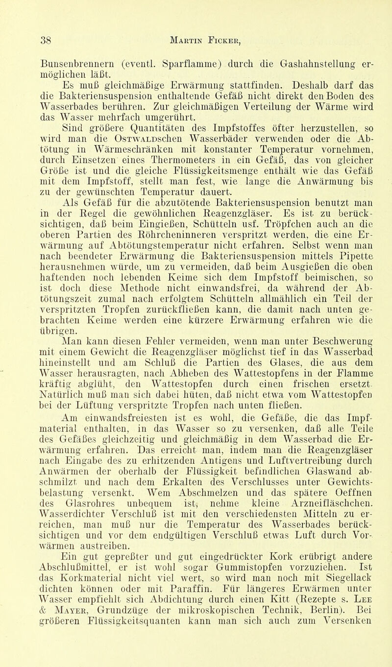 Bunsenbrennern (eventl. Sparflamme) durch die Gashahnstellung er- möglichen läßt. Es muß gleichmäßige ErAvärmung stattfinden. Deshalb darf das die Bakteriensuspension enthaltende Gefäß nicht direkt den Boden des Wasserbades berüliren. Zur gleichmäßigen Verteilung der Wärme wird das Wasser mehrfach umgerührt. Sind größere Quantitäten des Impfstoffes öfter herzustellen, so wird man die OsTWALDschen Wasserbäder verwenden oder die Ab- tötung in Wärmeschränken mit konstanter Temperatur vornehmen, durch Einsetzen eines Thermometers in ein Gefäß, das von gleicher Größe ist und die gleiche Flüssigkeitsmenge enthält wie das Gefäß mit dem Impfstoff, stellt man fest, wie lange die Anwärmung bis zu der gewünschten Temperatur dauert. Als Gefäß für die abzutötende Bakteriensuspension benutzt man in der Regel die gewöhnlichen Reagenzgläser. Es ist zu berück- sichtigen, daß beim Eingießen, Schütteln usf. Tröpfchen auch an die oberen Partien des Röhrcheninneren verspritzt werden, die eine Er- wärmung auf Abtötungstemperatur nicht erfahren. Selbst wenn man nach beendeter Erwärmung die Bakteriensuspension mittels Pipette herausnehmen würde, um zu vermeiden, daß beim Ausgießen die oben haftenden noch lebenden Keime sich dem Impfstoff beimischen, so ist doch diese Methode nicht einwandsfrei, da während der Ab- tötungszeit zumal nach erfolgtem Schütteln allmählich ein Teil der verspritzten Tropfen zurückfließen kann, die damit nach unten ge- brachten Keime werden eine kürzere Erwärmung erfahren wie die übrigen. Man kann diesen Fehler vermeiden, wenn man unter Beschwerung mit einem Gewicht die Reagenzgläser möglichst tief in das Wasserbad hineinstellt und am Schluß die Partien des Glases, die aus dem Wasser herausragten, nach Abheben des Wattestopfens in der Flamme kräftig abglüht, den Wattestopfen durch einen frischen ersetzt. Natürlich muß man sich dabei hüten, daß nicht etwa vom Wattestopfen bei der Lüftung verspritzte Tropfen nach unten fließen. Am einwandsfreiesten ist es wohl, die Gefäße, die das Impf- material enthalten, in das Wasser so zu versenken, daß alle Teile des Gefäßes gleichzeitig und gleichmäßig in dem Wasserbad die Er- wärmung erfahren. Das erreicht man, indem man die Reagenzgläser nach Eingabe des zu erhitzenden Antigens und Luftvertreibung durch Anwärmen der oberhalb der Flüssigkeit befindlichen Glaswand ab- schmilzt und nach dem Erkalten des Verschlusses unter Gewichts- belastung versenkt. Wem Abschmelzen und das spätere Oeffnen des Glasrohres unbequem ist, nehme kleine Arzneifläschchen. Wasserdichter Verschluß ist mit den verschiedensten Mitteln zu er- reichen, man muß nur die Temperatur des Wasserbades berück- sichtigen und vor dem endgültigen Verschluß etwas Luft durch Vor- wärmen austreiben. Ein gut gepreßter und gut eingedrückter Kork erübrigt andere Abschlußmittel, er ist wohl sogar Gummistopfen vorzuziehen. Ist das Korkmaterial nicht viel wert, so wird man noch mit Siegellack dichten können oder mit Paraffin. Für längeres Erwärmen unter Wasser empfiehlt sich Abdichtung durch einen Kitt (Rezepte s. Lee & Mayer, Grundzüge der mikroskopischen Technik, Berlin). Bei größeren Flüssigkeitsquanten kann man sich auch zum Versenken