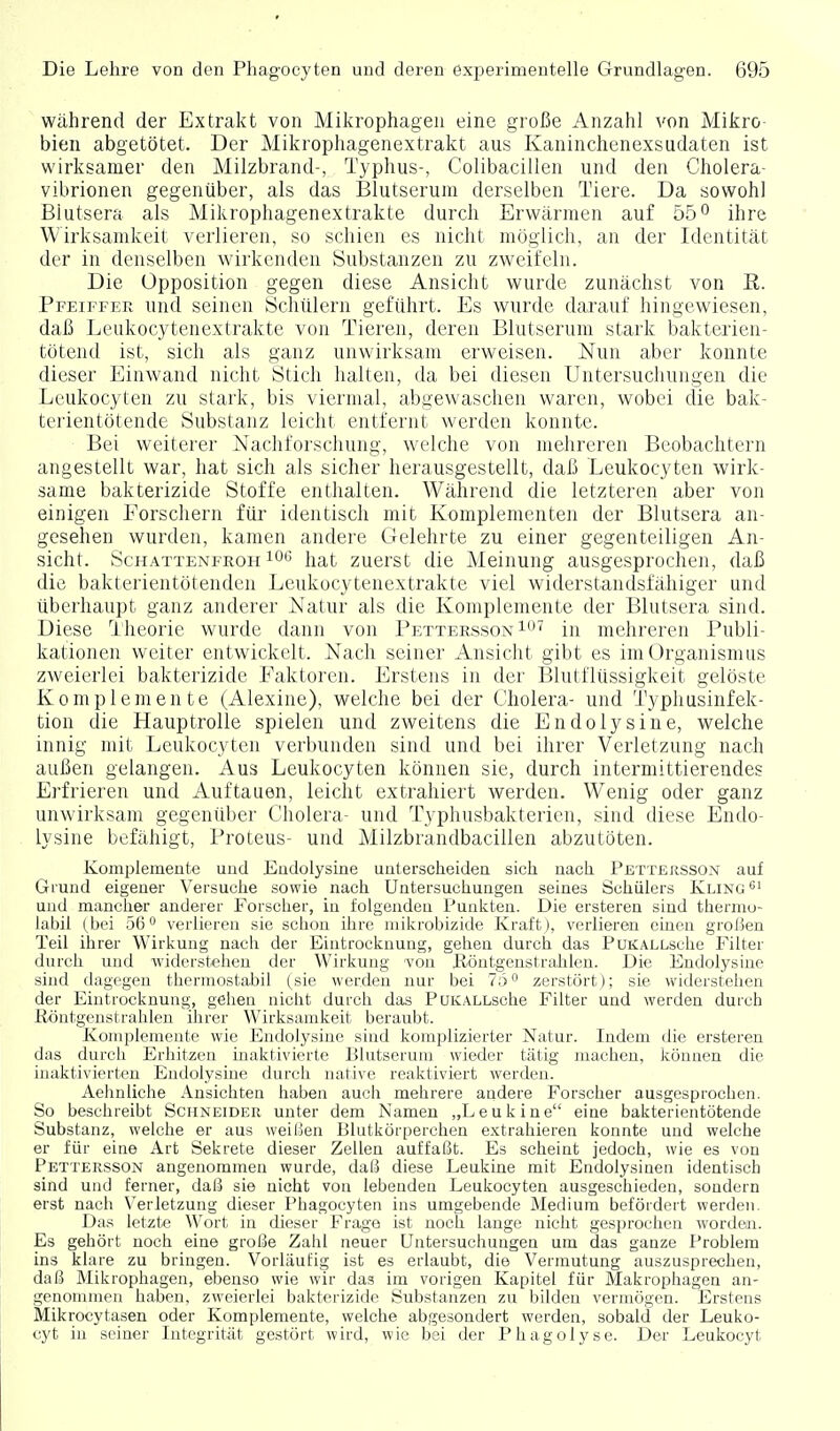 Während der Extrakt von Mikrophagen eine große Anzahl von Mikro- bien abgetötet. Der Mikrophagenextrakt aus Kaninchenexsudaten ist wirksamer den Milzbrand-, Typhus-, Colibacillen und den Cholera- vibrionen gegenüber, als das Blutserum derselben Tiere. Da sowohl Blutsera als Mikrophagenextrakte durch Erwärmen auf 55o ihre Wirksamkeit verlieren, so schien es nicht möglich, an der Identität der in denselben wirkenden Substanzen zu zweifeln. Die Opposition gegen diese Ansicht wurde zunächst von E. Pfeiffee und seinen Schülern geführt. Es wurde daxauf hingewiesen, daß Leukocytenextrakte von Tieren, deren Blutserum stark bakterien- tötend ist, sich als ganz unwirksam erweisen. Nun aber konnte dieser Einwand nicht Stich halten, da bei diesen Untersuchungen die Leukocyten zu stark, bis viermal, abgewaschen waren, wobei die bak- tcrientötende Substanz leicht entfernt werden konnte. Bei weiterer Nachforschung, welche von mehreren Beobachtern angestellt war, hat sich als sicher herausgestellt, daß Leukocyten wirk- same bakterizide Stoffe enthalten. Während die letzteren aber von einigen Forschern für identisch mit Komplementen der Blutsera an- gesehen wurden, kamen andere Gelehrte zu einer gegenteiligen An- sicht. Schattenfroh 10*^ hat zuerst die Meinung ausgesprochen, daß die bakterientötenden Leukocytenextrakte viel widerstandsfähiger und überhaupt ganz anderer Natur als die Komplemente der Blutsera sind. Diese Theorie wurde dann von Pettersson i'^*'' in mehreren Publi- kationen weiter entwickelt. Nach seiner Ansicht gibt es im Organismus zweierlei bakterizide Faktoren. Erstens in der Blutflüssigkeit gelöste Komplemente (Alexine), welche bei der Cholera- und Typhusinfek- tion die Hauptrolle spielen und zweitens die Endolysine, welche innig mit Leukocyten verl)unden sind und bei ihrer Verletzung nach außen gelangen. Aus Leukocyten können sie, durch intermittierendes Erfrieren und Auftauen, leicht extrahiert werden. Wenig oder ganz unwirksam gegenüber Cholera- und Typhusbakterien, sind diese Endo- lysine befähigt, Proteus- und Milzbrandbacillen abzutöten. Komplemente und Endolysine unterscheiden sich nach Pettersson auf Grund eigener Versuche sowie nach Untersuchungen seines Schülers Kling und mancher anderer Forscher, in folgenden Punkten. Die ersteren sind thermo- labil (bei 56** verlieren sie schon ihre mikrobizide Kraft), verlieren einen groI5en Teil ihrer Wirkung nach der Eintrocknung, gehen durch das PuKALLsche Filter durch und widerstehen der Wirkung 'von P-öntgenstralilen. Die Endolysine sind dagegen thermostabil (sie werden nur bei 7ö zerstört); sie widerstehen der Eintrocknung, gehen nicht durch das PuKALLsche Filter und werden durch Röntgenstrahlen ihrer Wirksamkeit beraubt. Komplemente wie Endolysine sind komplizierter Natur. Indem die ersteren das durch Erhitzen inaktivierte Blutserum wieder tätig machen, können die inaktivierten Endolysine durch native reaktiviert werden. Aehnliche Ansichten haben auch mehrere andere Forscher ausgesprochen. So beschreibt Schneider unter dem Namen „Lenkine eine bakterientötende Substanz, welche er aus weißen Blutkörperchen extrahieren konnte und welche er für eine Art Sekrete dieser Zellen auffaßt. Es scheint jedoch, wie es von Pettersson angenommen wurde, daß diese Leukine mit Endolysinen identisch sind und ferner, daß sie nicht von lebenden Leukocyten ausgeschieden, sondern erst nach Verletzung dieser Phagocyten ins umgebende Medium befördert werden. Das letzt« Wort in dieser Frage ist noch lange nicht gesprochen worden. Es gehört noch eine große Zahl neuer Untersuchungen um das ganze Problem ins klare zu bringen. Vorläufig ist es erlaubt, die Vermutung auszusprechen, daß Mikrophagen, ebenso wie wir das im vorigen Kapitel für Makrophagen an- genommen haben, zweierlei bakterizide Substanzen zu bilden vermögen. Erstens Mikrocytasen oder Komplemente, vpelche abgesondert werden, sobald der Leuko- cyt in seiner Integrität gestört wird, wie bei der Phagolyse. Der Leukocyt