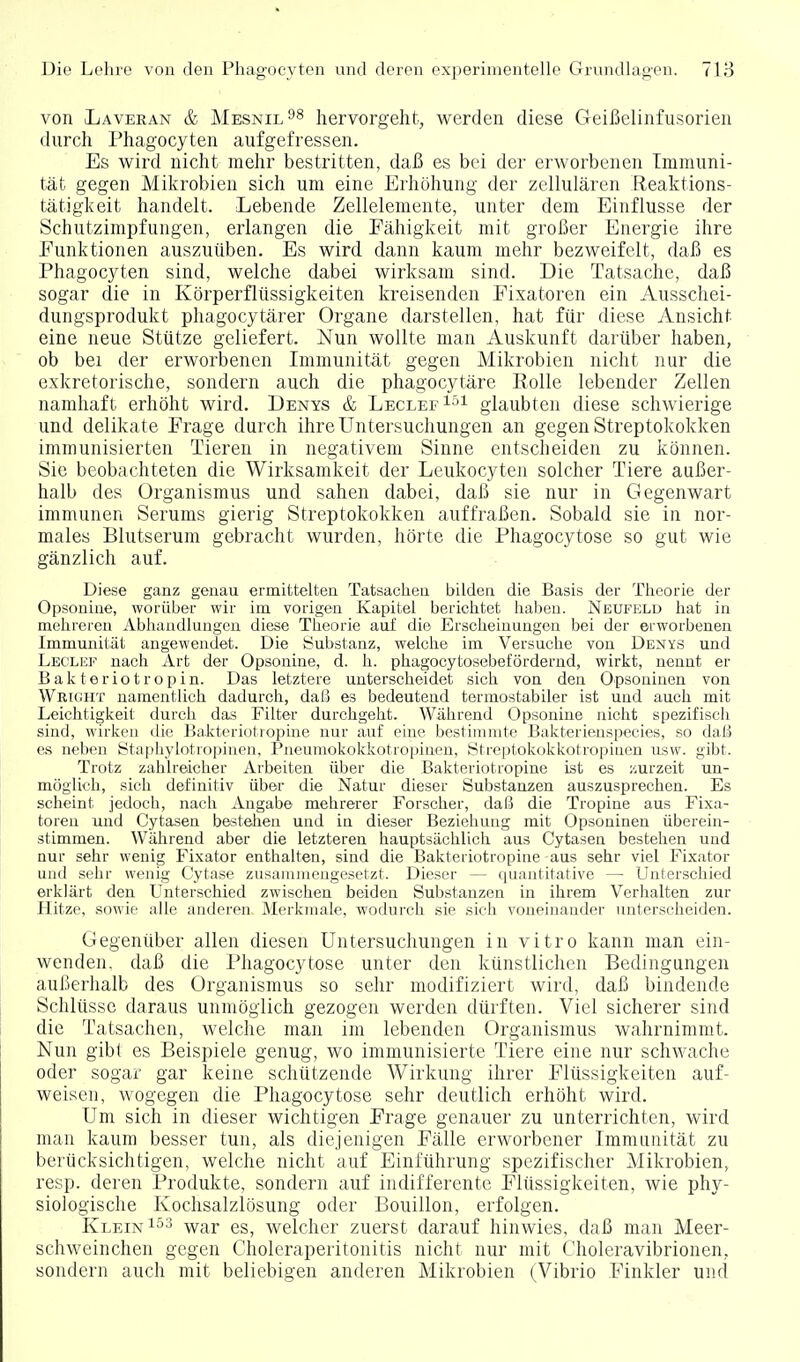 von iLaveran & Mesnil^s hervorgeht, werden diese Geißelinfusorien durch Phagocyten aufgefressen. Es wird nicht mehr bestritten, daß es bei der erworbenen Immuni- tät gegen Mikrobien sich um eine Erhöhung der zellulären Reaktions- tätigkeit handelt. Lebende Zellelemente, unter dem Einflüsse der Schutzimpfungen, erlangen die Fähigkeit mit großer Energie ihre Funktionen auszuüben. Es wird dann kaum mehr bezweifelt, daß es Phagocyten sind, welche dabei wirksam sind. Die Tatsache, daß sogar die in Körperflüssigkeiten kreisenden Eixatoren ein Ausschei- dungsprodukt phagocytärer Organe darstellen, hat für diese Ansicht eine neue Stütze geliefert. Nun wollte man Auskunft darüber haben, ob bei der erworbenen Immunität gegen Mikrobien nicht nur die e.xkretorische, sondern auch die phagocytäre Rolle lebender Zellen namhaft erhöht wird. Denys & LeclefIöi glaubten diese schwierige und delikate Frage durch ihre Untersuchungen an gegen Streptokokken immunisierten Tieren in negativem Sinne entscheiden zu können. Sie beobachteten die Wirksamkeit der Leukocyten solcher Tiere außer- halb des Organismus und sahen dabei, daß sie nur in Gegenwart immunen Serums gierig Streptokokken auffraßen. Sobald sie in nor- males Blutserum gebracht wurden, hörte die Phagocytose so gut wie gänzlich auf. Diese ganz genau ermittelten Tatsachen bilden die Basis der Theorie der Opsonine, worüber wir im vorigen Kapitel berichtet haben. Neufuld hat in mehreren Abhandlungen diese Theorie auf die Erscheinungen bei der erworbenen Immunität angewendet. Die Substanz, welche im Versuche von Denys und Leclef nach Art der Opsonine, d. h. phagocytosebeförderud, wirkt, nennt er Bakteriotropin. Das letztere unterscheidet sich von den Opsoninen von Wriüht namentlich dadurch, daß es bedeutend termostabiler ist und auch mit Leichtigkeit durch das Filter durchgeht. Während Opsonine nicht spezifisch sind, wirken ili(' Bakteriutiopine nur auf eine bestimmte Bakterienspecies, so daß es neben Staphylntro])inen, Pneumokokkotropinen, Streptokokkotropinen ilsw. gibt. Trotz zahlreicher Arbeiten über die Bakteriotropine ist es zurzeit un- möglich, sich definitiv über die Natur dieser Substanzen auszusprechen. Es scheint jedoch, nach Angabe mehrerer Forscher, daß die Tropine aus Fixa- toren und Cytasen bestehen und in dieser Beziehung mit Opsoninen überein- stimmen. Während aber die letzteren hauptsächlich aus Cytasen bestehen und nur sehr wenig Fixator enthalten, sind die Bakteriotropine aus sehr viel Fixator und sehr wenig Cytase zusammengesetzt. Dieser — quantitative — Unterschied erklärt den Unterschied zwischen beiden Substanzen in ihrem Verhalten zur Hitze, sowie alle anderen, Merkmale, wodurch sie .sich voneinander unterscheiden. Gegenüber allen diesen Untersuchungen in vitro kann man ein- wenden, daß die Phagocytose unter den künstlichen Bedingungen außerhalb des Organismus so sehr modifiziert wird, daß bindende Schlüsse daraus unmöglich gezogen werden dürften. Viel sicherer sind die Tatsachen, welche man im lebenden Organismus wahrnimmt. Nun gibt es Beispiele genug, wo immunisierte Tiere eine nur schwache oder sogar gar keine schützende Wirkung ihrer Flüssigkeiten auf- weisen, wogegen die Phagocytose sehr deutlich erhöht wird. Um sich in dieser wichtigen Frage genauer zu unterrichten, wird man kaum besser tun, als diejenigen Fälle erworbener Immunität zu berücksichtigen, welche nicht auf Einführung spezifischer Mikrobien, resp. deren Produkte, sondern auf indifferente Flüssigkeiten, wie phy- siologische Kochsalzlösung oder Bouillon, erfolgen. Klein war es, welcher zuerst darauf hinwies, daß man Meer- schweinchen gegen Choleraperitonitis nicht nur mit Choleravibrionen, sondern auch mit beliebigen anderen Mikrobien (Vibrio Finkler und