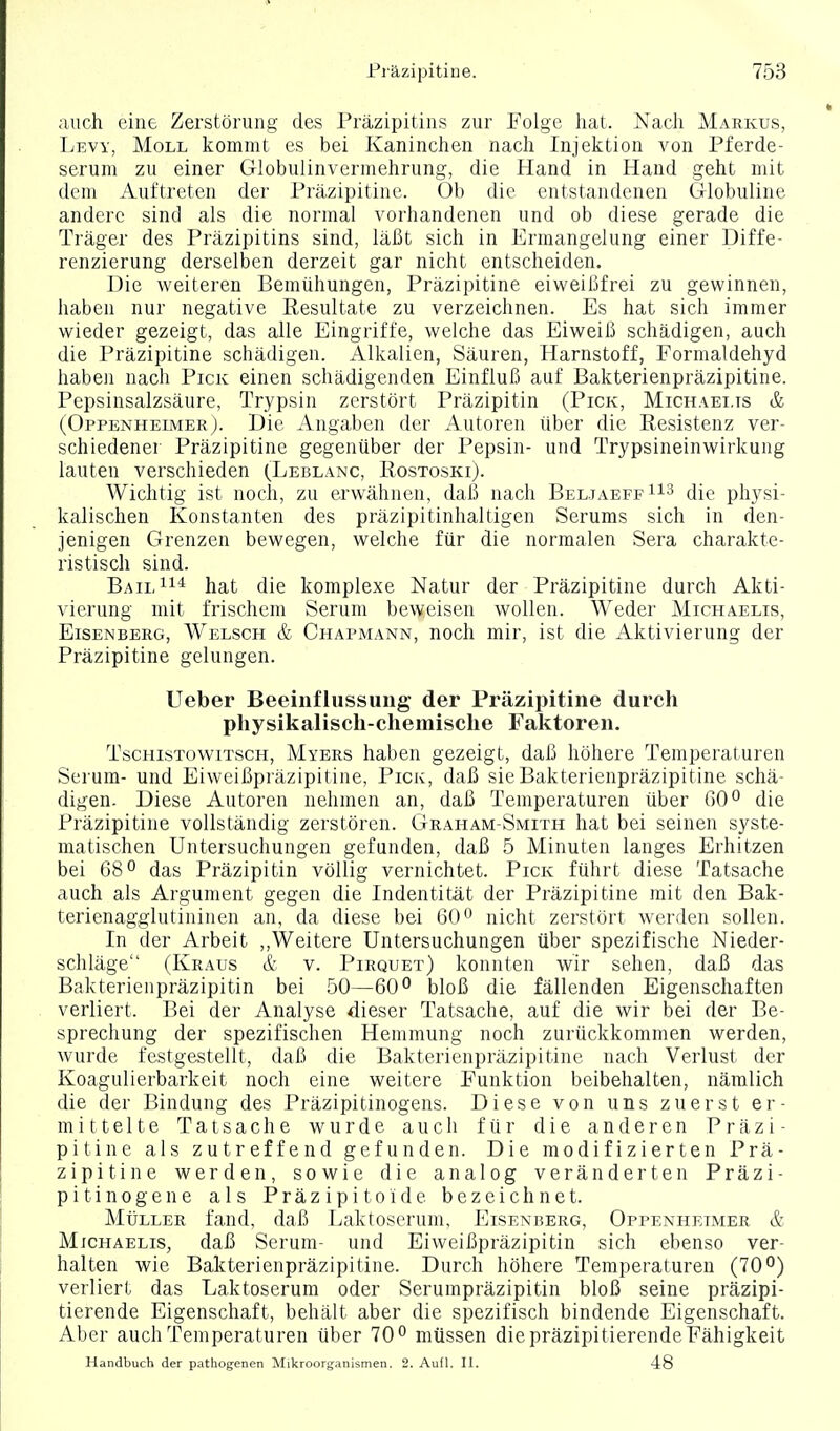 auch eine Zerstörung des Präzipitins zur Folge liat. Nacli Markus, Lew, Moll kommt es bei Kaninchen nach Injektion von Pferde- serum zu einer Globulinvermehrung, die Hand in Hand geht mit dem Auftreten der Präzipitine. Ob die entstandenen Globuline andere sind als die normal vorhandenen und ob diese gerade die Träger des Präzipitins sind, läßt sich in Ermangelung einer Diffe- renzierung derselben derzeit gar nicht entscheiden. Die weiteren Bemühungen, Präzipitine eiweißfrei zu gewinnen, haben nur negative Resultate zu verzeichnen. Es hat sich immer wieder gezeigt, das alle Eingriffe, welche das Eiweiß schädigen, auch die Präzipitine schädigen. Alkalien, Säuren, Harnstoff, Formaldehyd haben nach Pick einen schädigenden Einfluß auf Bakterienpräzipitine. Pepsinsalzsäure, Trypsin zerstört Präzipitin (Pick, Michaelis & (Oppenheimer). Die Angaben der Autoren über die Resistenz ver- schiedener Präzipitine gegenüber der Pepsin- und Trypsineinwirkung lauten verschieden (Leblanc, Rostoski). Wichtig ist noch, zu erwähnen, daß nach BeljaeffIis (Jie physi- kalischen Konstanten des präzipitinhaltigen Serums sich in den- jenigen Grenzen bewegen, welche für die normalen Sera charakte- ristisch sind. Bail^i* hat die komplexe Natur der Präzipitine durch Akti- vierung mit frischem Serum beweisen wollen. Weder Michaelis, Eisenberg, Welsch & Chapmann, noch mir, ist die Aktivierung der Präzipitine gelungen. Ueber Beeinflussung der Präzipitine durch physikalisch-cliemische Faktoren. TscHisTowiTSCH, Myers haben gezeigt, daß höhere Temperaturen Serum- und Eiweißpräzipitine, Pick, daß sie Bakterienpräzipitine schä- digen. Diese Autoren nehmen an, daß Temperaturen über 60° die Präzipitine vollständig zerstören. Graham-Smith hat bei seinen syste- matischen Untersuchungen gefunden, daß 5 Minuten langes Erhitzen bei 68° das Präzipitin völlig vernichtet. Pick führt diese Tatsache auch als Argument gegen die Indentität der Präzipitine mit den Bak- terienagglutininen an, da diese bei 60*^ nicht zerstört werden sollen. In der Arbeit ,,Weitere Untersuchungen über spezifische Nieder- schläge (Kraus & v. Pirquet) konnten wir sehen, daß das Bakterienpräzipitin bei 50—60° bloß die fällenden Eigenschaften verliert. Bei der Analyse dieser Tatsache, auf die wir bei der Be- sprechung der spezifischen Hemmung noch zurückkommen werden, wurde festgestellt, daß die Bakterienpräzipitine nach Verlust der Koagulierbarkeit noch eine weitere Funktion beibehalten, nämlich die der Bindung des Präzipitinogens. Diese von uns zuerst er- mittelte Tatsache wurde auch für die anderen Präzi- pitine als zutreffend gefunden. Die modifizierten Prä- zipitine werden, sowie die analog veränderten Präzi- pitin o g e n e als P r ä z i p i 10 i d e bezeichnet. Müller fand, daß Laktoserum, Eisenberg, Oppenhetmer & Michaelis, daß Serum- und Eiweißpräzipitin sich ebenso ver- halten wie Bakterienpräzipitine. Durch höhere Temperaturen (70 verliert das Laktoserum oder Serumpräzipitin bloß seine präzipi- tierende Eigenschaft, behält aber die spezifisch bindende Eigenschaft. Aber auch Temperaturen über 70° müssen die präzipitierende Fähigkeit Handbuch der pathogenen ^Mikroorganismen. 2. Autl. IL 48