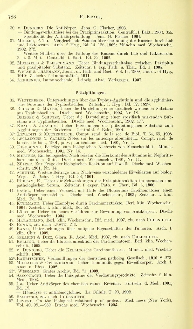 30. V. DuxGERN. Die Antikörper. Jena, G. Fischer, 1903. — Bindiingsverliältnisse bei der Präzipitinreaktion. Centralbl. f. Bakt., 1903, 355. — SpezLfizität der Antikörperbildung Jena, G. Fischer, 1904. 31. Müller, P. Th., Vergleichende Studien über Gerinnung des Kaseins durch Lab und Laktoserum. Arch. f. Hyg., Bd. 14, 126,1902; Münchn. med. Wochenschr., 1902, 272. — Weitere Studien über die Fällung des Kaseins durch Lab und Laktoserum. 2. u. 3. Mitt. Centralbl. f. Bakt., Bd. 32, 1902. 32. Michaelis & Fleischmann, Ueber Bindungsverhältnisse zwischen Präzipitin und präzipitabler Substanz. Zeitschr. f. exp. Path. u. Ther., Bd. 1, 190ö. 33. Welsh & Chapmann, Journ. of. Path. and Bact., Vol. 13,1909; Journ. of Hyg., 1910; Zeitschr. f. Immunitätsf., 1911. 34. Akrhenids, Immunochenaie. Leipzig, Akad. Verlagsges., 1907. Präzipitiiiogen. 35. Winterberg, Untersuchungen über das Typhus-Agglutinin und die agglutinier- bare Substanz der Typhusbacillen. Zeitschr. f. Hyg., Bd. 32, 1899. 36. Brieger & Mayer, Ueber die Darstellung einer spezitisch wirkenden Substanz aus Typhusbacillen. Dtsche med. Wochenschr., 1903, Nr. 18. Brieger & Schütze, Ueber die Darstellung einer spezifisch wirkenden Sub- stanz aus Typhusbacillen. Dtsche med. Wochenschr., 1902, 477. 37. Kraus & .Joachim, Ueber Beziehungen der präzipitinogenen Substanz zum Agglutinogen der Bakterien. Centralbl. f. Bakt., 1901. 37*.Levaditi & Muttermilch, Compt. rend. de la soc. de Biel., T. 64, 65, 1908 38. Leclainche & Vallee, Notes sur les anticorpa albumineux. Compt. rend. de la soc. de biol., 1901, janv.; La semaine m6d., 1901, Nr. 4. 39. DiEUDONNE, Beiträge zum biologischen Nachweis von Menschenblut. Münch, med. Wochenschr., 1901, Nr. 14. 40. Mertens, Ein biologischer Nachweis für die Herkunft des Albumins im Nephritis- harn aus dem Blute. Dtsche med. Wochenschr., 1901, Nr. 11. 41. ZÜLZER, Zur Frage der biologischen Reaktion auf Eiweiß. Dtsche med. Wochen- schrift, 1901, Nr. 14. 42. Schütze, Weitere Beiträge zum Nachweise verschiedener Eiweißarten auf biolog. Wege. Zeitschr. f. Hyg., Bd. 38, 1901. 43. PfiBRAM, E., Ueber die Schwankungen der Präzipitinreaktion im normalen und pathologischen Serum. Zeitschr. f. exper. Path. u. Ther., Bd. 3, 1906. 44. Engel, Ueber einen Versuch, mit Hilfe des Blutserums Carcinomatöser einen Antikörper herzustellen. Dtsche med. Wochenschr., 1903; Zeitschr. f. klin. Med., Bd. 54. 45. KuLLMANN, Ueber Hämolyse durch Carcinomextrakte. Berl. klin. Wochenschr., 1904; Zeitschr. f. klin. Med., Bd. 53. 46. Löffler; Ueber ein neues Verfahren zur Gewinnung von Antikörpern. Dtsche med. Wochenschr., 1904. 47. Maragliano, Berl. klin. Wochenschr., Rif. med., 1907, zit. nach Uhlenhuth. 48. Romke, zit. nach Lewin, 210. 49. Ranzi, Untersuchungen über antigene Eigenschaften der Tumoren. Arch. f. Min. Chü-., 1908. 50. Serafini & Diez, Giorn. R. Acad. Med., 1907, zit. nach Uhlenhuth. 51. Kelling, Ueber die Blutserumreaktion der Carcinomatosen. Berl. klin. Wochen- schrift, 1905. 52. V. Dungerg, Ueber die KELLiNGsche Carcinomtheorie. Münch, med. Wochen- schrift, 1906. 52*. Raubitschek, Verhandlungen der deutschen patholog. GeseUsch., 1910, S. 273. 53. Michaelis & Oppenheimer, Ueber Immunität gegen Eiweißkörper. Arch. f. Anat. u. Phvs., 1902. 53^ Wissmann,' Gräfes Archiv, Bd. 71, 1909. 54. Sacconaght, Ueber die Präzipitine der Verdauungsprodukte. Zeitschr. f. klin. Med., 1903. 55. Ide, Ueber Antikörper des chemisch reinen Eiweißes. Fortschr. d. Med., 1901, Bd. 19. — Hemolyse et antiMmoglobine. La Cellule, T. 20, 1902. 56. Bashford, zit. nach Uhlenhuth. 57. Levene, On Üie biological relationship of proteid. Med. news (New York), Vol. 40, 981—982; Dtsche med. AVochenschr., 1903.