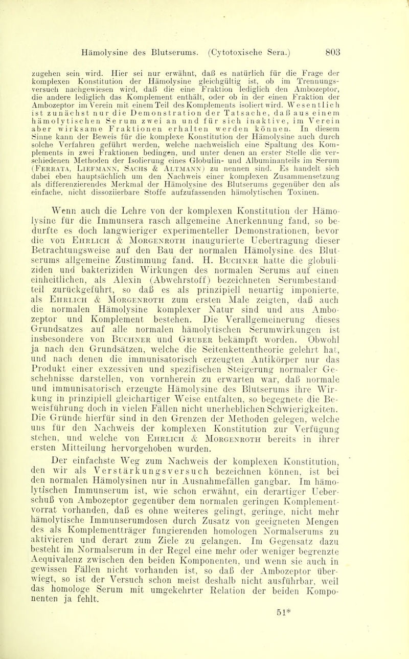 zugehen sein wird. Hier sei nur erwähnt, daß es natürlich für die Frage der komplexen Konstitution der Hämolysine gleichgültig ist, ob im Trenuungs- versuch nachgewiesen wird, daß die eine Fraktion lediglich den Ambozeptor, die andere lediglich das Komplement enthält, oder ob in der einen Fraktion der Ambozeptor im Verein mit einem Teil des Komplements isoliert wird. Wesentlich ist zunächst nur die Demonstration der Tatsache, daß aus einem hämolytischen Serum zwei an und für sich inaktive, im Verein aber wirksame Fraktionen erhalten werden können. In diesem yinne kann der Beweis für die komplexe Konstitution der Hämolysine auch durch solche Verfahren geführt werden, welche nachweislich eine Spaltung des Kom- plements in zwei Fraktionen bedingen, und unter denen an erster Stelle die ver- schiedenen Methoden der Isolierung eines Globulin- und Albuminanteils im Serum (Ferrata, Liefmann, Sachs & Altmann) zu nennen sind. Es handelt sich dabei eben hauptsächlich um den Nachweis einer komplexen Zusammensetzung als differenzierendes Merkmal der Hämolysine des Blutserums gegenüber den als einfache, nicht dissoziierbare Stoffe aufzufassenden hämolytischen Toxinen. Wenn auch die Lehre von der komplexen Konstitution der Hämo- lysine für die Immunsera rasch allgemeine Anerkennung fand, so be- durfte es doch langwieriger experimenteller Demonstrationen, bevor die von Ehrlich & Morgenroth inaugurierte Uebertragung dieser Betrachtungsweise auf den Bau der normalen Hämolysine des Blut- serums allgemeine Zustimmung fand. H. Buchner hatte die globuii- ziden und bakteriziden Wirkungen des normalen Serums auf einen einheitlichen, als Alexin (Abwehrstoff) bezeichneten Serumbestand teil zurückgeführt, so daß es als prinzipiell neuartig imponierte, als Ehrlich & Morgenroth zum ersten Male zeigten, daß auch die normalen Hämolysine komplexer Natur sind und aus Ambo- zeptor und Komplement bestehen. Die Verallgemeinerung dieses Grundsatzes auf alle normalen hämolytischen Serumwirkungen ist insbesondere von Buchner und Gruber bekämpft worden. Obwohl ja nach den Grundsätzen, welche die Seitenkettentheorie gelehrt hat, und nach denen die immunisatorisch erzeugten Antikörper nur das Produkt einer exzessiven und spezifischen Steigerung normaler Ge- schehnisse darstellen, von vornherein zu erwarten war, daß normale und immunisatorisch erzeugte Hämolysine des Blutserums ihre Wir- kung in prinzipiell gleichartiger Weise entfalten, so begegnete die Be- weisführung doch in vielen Fällen nicht unerheblichen Schwierigkeiten. Die Gründe hierfür sind in den Grenzen der Methoden gelegen, welche uns für den Nachweis der komplexen Konstitution zur Verfügung stehen, und welche von Ehrlich & Morgenroth bereits in ihrer ersten Mitteilung hervorgehoben wurden. Der einfachste Weg zum Nachweis der komplexen Konstitution, den wir als Verstärkungsversuch bezeichnen können, ist bei den normalen Hämolysinen nur in Ausnahmefällen gangbar. Im hämo- lytischen Immunserum ist, wie schon erwähnt, ein derartiger Ueber- schuß von Ambozeptor gegenüber dem normalen geringen Komplement- vorrat vorhanden, daß es ohne weiteres gelingt, geringe, nicht mehr hämolytische Immunserumdosen durch Zusatz von geeigneten Mengen des als Komplementträger fungierenden homologen Normalserums zu aktivieren und derart zum Ziele zu gelangen. Im Gegensatz dazu besteht im Normalserum in der Regel eine mehr oder weniger begrenzte Aequivalenz zwischen den beiden Komponenten, und wenn sie auch in gewissen Fällen nicht vorhanden ist, so daß der Ambozeptor über- wiegt, so ist der Versuch schon meist deshalb nicht ausführbar, weil das homologe Serum mit umgekehrter Relation der beiden Kompo- nenten ja fehlt. 51*