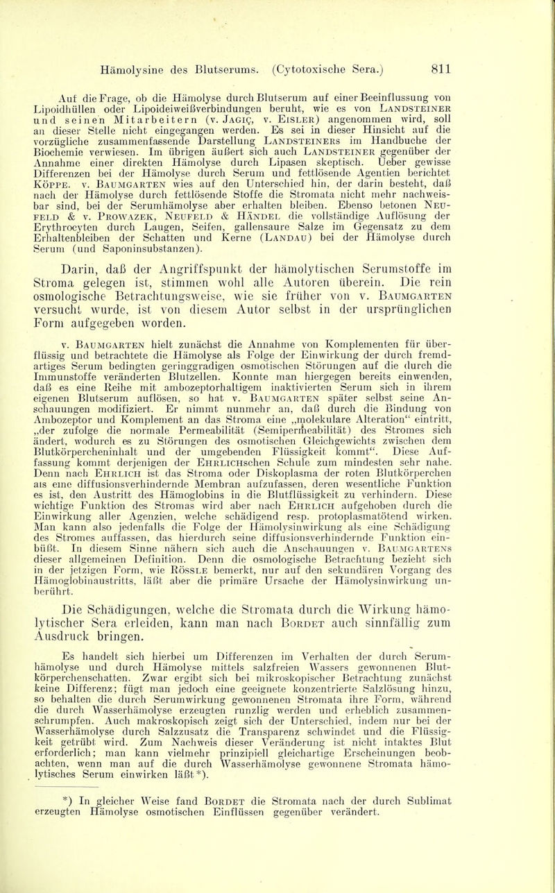 Auf die Frage, ob die Hämolyse durch Blutserum auf einer Beeinflussung von Lipoidhüllen oder Lipoideiweißverbindungen beruht, wie es von Landsteiner und seinen Mitarbeitern (v. Jagiq, v. Eisler) angenommen wird, soll an dieser Stelle nicht eingegangen werden. Es sei in dieser Hinsicht auf die vorzügliche zusammenfassende Darstellung Landsteiners im Handbuche der Biochemie verwiesen. Im übrigen äußert sich auch Landsteiner gegenüber der Annahme einer direkten Hämolyse durch Lipasen skeptisch. Ueber gewisse Differenzen bei der Hämolyse durch Serum und fettlösende Agentien berichtet Köppe. v. Baumgarten wies auf den Unterschied hin, der darin besteht, daß nach der Hämolyse durch fettlösende Stoffe die Stromata nicht mehr nachweis- bar sind, bei der Serumhämolyse aber erhalten bleiben. Ebenso betonen Neu- feld & v. Prowazek, Neufeld & Händel die vollständige Auflösung der Erythrocyten durch Laugen, Seifen, gallensaure Salze im Gegensatz zu dem Erhaltenbleiben der Schatten und Kerne (Landau) bei der Hämolyse durch Serum (und Saponinsubstanzen). Darin, daß der Angriffspunkt der hämolytischen Serumstoffe im Stroma gelegen ist, stimmen wohl alle Autoren überein. Die rein osmologische Betrachtungsweise, wie sie früher von v. Baumgarten versucht wurde, ist von diesem Autor selbst in der ursprünglichen Form aufgegeben worden. v. Baumgarten hielt zunächst die Annahme von Komplementen für über- flüssig und betrachtete die Hämolyse als Folge der Einwirkung der durch fremd- artiges Serum bedingten geringgradigen osmotischen Störungen auf die durch die Immunstoffe veränderten Blutzellen. Konnte man hiergegen bereits einwenden, daß es eine Reihe mit ambozeptorhaltigem inaktivierten Serum sich in ihrem eigenen Blutserum auflösen, so hat v. Baumgarten später selbst seine An- schauungen modifiziert. Er nimmt nunmehr an, daß durch die Bindung von Ambozeptor und Komplement an das Stroma eine „molekulare Alteration eintritt, „der zufolge die normale Permeabilität (Semiperrheabilität) des Stromes sich ändert, wodurch es zu Störungen des osmotischen Gleichgewichts zwischen dem Blutkörpercheninhalt und der umgebenden Flüssigkeit kommt. Diese Auf- fassung kommt derjenigen der EHRLiCHschen Schule zum mindesten sehr nahe. Denn nach Ehrlich ist das Stroma oder Diskoplasma der roten Blutkörperchen als eine diffusionsverhindernde Membran aufzufassen, deren wesentliche Funktion es ist, den Austritt des Hämoglobins in die Blutflüssigkeit zu verhindern. Diese wichtige Funktion des Stromas wird aber nach Ehrlich aufgehoben durch die Einwirkung aller Agenzien, welche schädigend resp. protoplasmatötend wirken. Man kann also jedenfalls die Folge der Hämolysinwirkung als eine Schädigung des Stromes auffassen, das hierdurch seine diffusionsverhindernde Funktion ein- büßt. In diesem Sinne nähern sich auch die Anschauungen v. Baumgartens dieser allgemeinen Definition. Denn die osmologische Betrachtung bezieht sich in der jetzigen Form, wie Rössle bemerkt, nur auf den sekundären Vorgang des Hämoglobinaustritts, läßt aber die primäre Ursache der Hämolysinwirkung un- berührt. Die Schädigungen, welche die Stromata durch die Wirkung hämo- lytischer Sera erleiden, kann man nach Bordet auch sinnfällig zum Ausdruck bringen. Es handelt sich hierbei um Differenzen im Verhalten der durch Serum- hämolyse und durch Hämolyse mittels salzfreien Wassers gewonnenen Blut- körperchenschatten. Zwar ergibt sich bei mikroskopischer Betrachtung zunächst keine Differenz; fügt man jedoch eine geeignete konzentrierte Salzlösung hinzu, so behalten die durch Serumwirkung gewonnenen Stromata ihre Form, während die durch Wasserhämolyse erzeugten runzlig werden und erheblich zusammen- schrumpfen. Auch makroskopisch zeigt sich der Unterschied, indem nur bei der Wasserhämolyse durch Salzzusatz die Transparenz schwindet und die Flüssig- keit getrübt wird. Zum Nachweis dieser Veränderung ist nicht intaktes Blut erforderlich; man kann vielmehr prinzipiell gleichartige Erscheinungen beob- achten, wenn man auf die durch Wasserhämolyse gewonnene Stromata hämo- lytisches Serum einwirken läßt *). *) In gleicher Weise fand Bordet die Stromata nach der durch Sublimat erzeugten Hämolyse osmotischen Einflüssen gegenüber verändert.