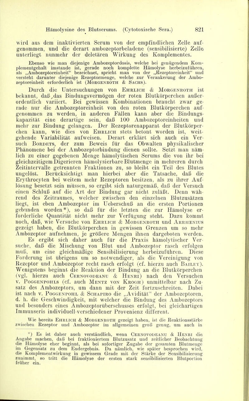 wird aus dem inaktivierten Serum von der empfindlichen Zelle auf- genommen, und die derart ambozeptorbeladene (sensibilisierte) Zelle unterliegt nunmehr der deletären Wirkung des Komplementes. Ebenso wie man diejenige Arnbozeptordosis, welche bei genügendem Kom- plementgehalt imstande ist, gerade noch komplette Hämolyse herbeizuführen, als „Ambozeptoreinheit bezeichnet, spricht man von der „Rezeptoreinheit und versteht darunter diejenige Rezeptormenge, welche zur Verankerung der Ambo- zeptoreinheit erforderlich ist (Morgenroth & Sachs). Durch die Untersuchungen von Ehrlich & Morgenroth ist bekannt, daß^das Bindungsvermögen der roten Blutkörperchen außer- ordentlich variiert. Bei gewissen Kombinationen braucht zwar ge- rade nur die Ambozeptoreinheit von den roten Blutkörperchen auf- genommen zu werden, in anderen Fällen kann aber die Bindungs- kapazität eine derartige sein, daß 100 Ambozeptoreinheiten und mehr zur Bindung gelangen. Der Rezeptorenapparat der Blutkörper- chen kann, wie dies von Ehrlich stets betont worden ist, weit- gehende Variabilität aufweisen. Derart erklärt sich auch ein Ver- such Bordets, der zum Beweis für das Obwalten physikalischer Phänomene bei der Ambozeptorbindung dienen sollte. Setzt man näm- lich zu einer gegebenen Menge hämolytischen Serums die von ihr bei gleichzeitigem Digerieren hämolysierbare Blutmenge in mehreren durch Zeitintervalle getrennten Fraktionen zu, so bleibt ein Teil des Blutes ungelöst. Berücksichtigt man hierbei aber die Tatsache, daß die Erythrocyten bei weitem mehr Rezeptoren besitzen, als zu ihrer Auf- lösung besetzt sein müssen, so ergibt sich naturgemäß, daß der Versuch einen Schluß auf die Art der Bindung gar nicht zuläßt. Denn wäh- rend des Zeitraumes, welcher zwischen den einzelnen Blutzusätzen liegt, ist eben Ambozeptor im Ueberschuß an die ersten Portionen gebunden worden*), so daß für die letzten die zur Hämolyse er- forderliche Quantität nicht mehr zur Verfügung steht. Dazu kommt noch, daß, wie Versuche von Ehrlich & Morgenroth und Arrhenius gezeigt haben, die Blutkörperchen in gewissen Grenzen um so mehr Ambozeptor aufnehmen, je größere Mengen ihnen dargeboten werden. Es ergibt sich daher auch für die Praxis hämolytischer Ver- suche, daß die Mischung von Blut und Ambozeptor rasch erfolgen muß, um eine gleichmäßige Sensibilisierung herbeizuführen. Diese Forderung ist übrigens um so notwendiger, als die Vereinigung von Rezeptor und Ambozeptor recht rasch erfolgt (cf. hierzu auch Bailey). Wenigstens beginnt die Reaktion der Bindung an die Blutkörperchen (vgl. hierzu auch Cernovodeanu & Henri) nach den Versuchen v. Poggenpohls (cf. auch Mentz von Kroch) unmittelbar nach Zu- satz des Ambozeptors, um dann mit der Zeit fortzuschreiten. Dabei ist nach v. Poggenpohl & Schapiro die „Avidität der Ambozeptoren, d. h. die Geschwindigkeit, mit welcher die Bindung des Ambozeptors und besonders eines Ambozeptorüberschusses erfolgt, bei gleichartigen Immunseris individuell-verschiedener Provenienz different. Wie bereits Ehrlich & Morgenroth gezeigt haben, ist die Reaktionsstärke zwischen Rezeptor und Ambozeptor im allgemeinen groß genug, um auch in *) Es ist daher auch verständlich, wenn Cernovodeanu & Henri die Angabe inachen, daß bei fraktioniertem Blutzusatz und zeitlicher Beobachtung die Hämolyse eher beginnt, als bei sofortiger Zugabe der gesamten Blutmenge im Gegensatz zu dem Endergebnis. Da nämlich, wie später besprochen wird, die Komplementwirkung in gewissem Grade mit der Stärke der Sensibilisierung zunimmt, so tritt die Hämolyse der ersten stark sensibilisierten Blutportion früher ein.