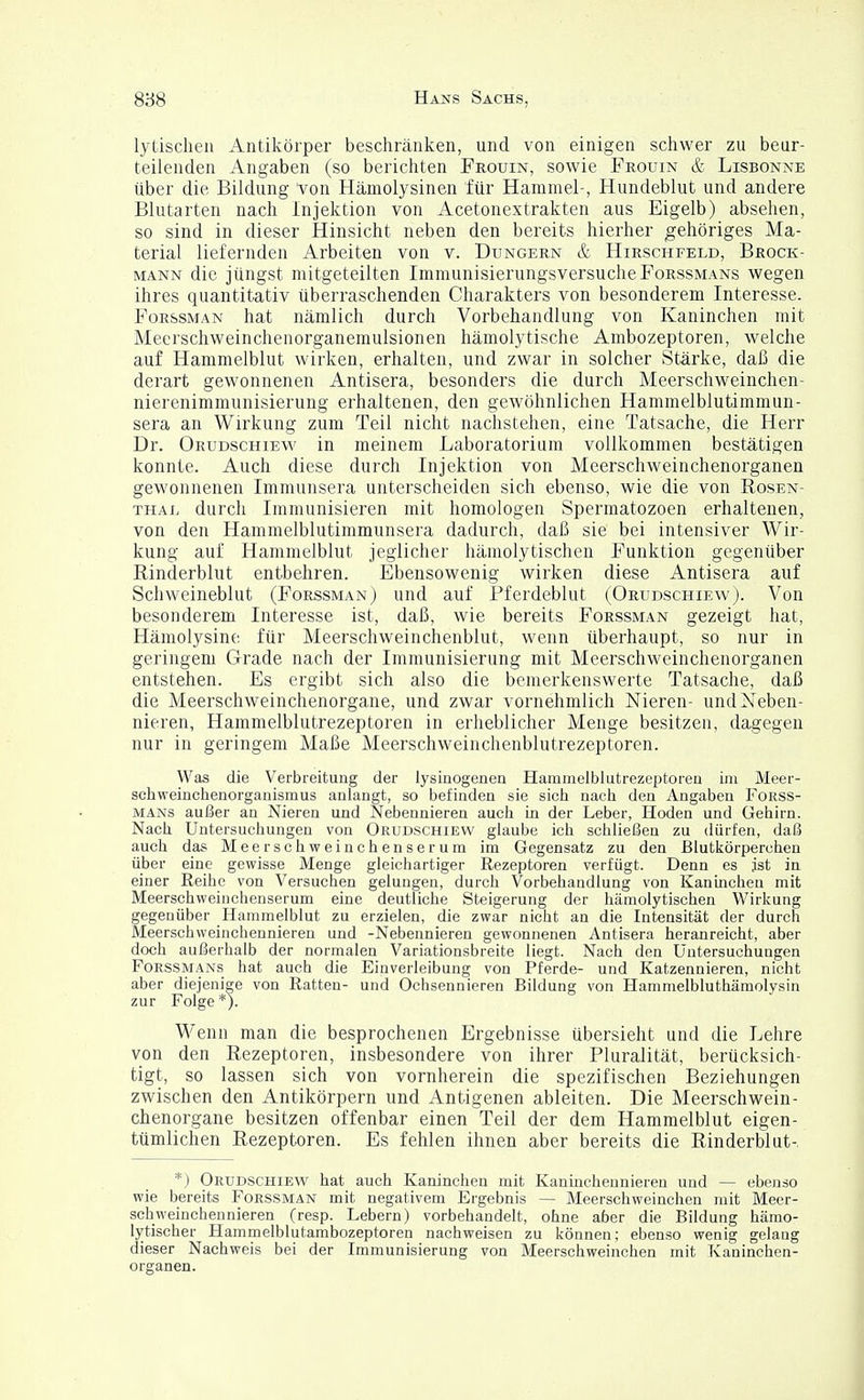 lytischen Antikörper beschränken, und von einigen schwer zu beur- teilenden Angaben (so berichten Frouin, sowie Frouin & Lisbonne über die, Bildung Von Hämolysinen für Hammel-, Hundeblut und andere Blutarten nach Injektion von Acetonextrakten aus Eigelb) absehen, so sind in dieser Hinsicht neben den bereits hierher gehöriges Ma- terial liefernden Arbeiten von v. Dungern & Hirschfeld, Brock- mann die jüngst mitgeteilten ImmunisierungsversucheForssmans wegen ihres quantitativ überraschenden Charakters von besonderem Interesse. Forssman hat nämlich durch Vorbehandlung von Kaninchen mit Meerschweinchenorganemulsionen hämolytische Ambozeptoren, welche auf Hammelblut wirken, erhalten, und zwar in solcher Stärke, daß die derart gewonnenen Antisera, besonders die durch Meerschweinchen- nierenimmunisierung erhaltenen, den gewöhnlichen Hammelblutimmun- sera an Wirkung zum Teil nicht nachstehen, eine Tatsache, die Herr Dr. Orudschiew in meinem Laboratorium vollkommen bestätigen konnte. Auch diese durch Injektion von Meerschweinchenorganen gewonnenen Immunsera unterscheiden sich ebenso, wie die von Rosen- thal durch Immunisieren mit homologen Spermatozoen erhaltenen, von den Hammelblutimmunsera dadurch, daß sie bei intensiver Wir- kung auf Hammelblut jeglicher hämolytischen Funktion gegenüber Einderblut entbehren. Ebensowenig wirken diese Antisera auf Schweineblut (Forssman) und auf Pferdeblut (Orudschiew). Von besonderem Interesse ist, daß, wie bereits Forssman gezeigt hat, Hämolysine für Meerschweinchenblut, wenn überhaupt, so nur in geringem Grade nach der Immunisierung mit Meerschweinchenorganen entstehen. Es ergibt sich also die bemerkenswerte Tatsache, daß die Meerschweinchenorgane, und zwar vornehmlich Nieren- und Neben- nieren, Hammelblutrezeptoren in erheblicher Menge besitzen, dagegen nur in geringem Maße Meerschweinchenblutrezeptoren. Was die Verbreitung der lysinogenen Hammelblutrezeptoren im Meer- schweinchenorganismus anlangt, so befinden sie sich nach den Angaben Forss- mans außer an Nieren und Nebennieren auch in der Leber, Hoden und Gehirn. Nach Untersuchungen von Orudschiew glaube ich schließen zu dürfen, daß auch das Meerschweinchenserum im Gegensatz zu den Blutkörperchen über eine gewisse Menge gleichartiger Rezeptoren verfügt. Denn es jst in einer Reihe von Versuchen gelungen, durch Vorbehandlung von Kaninchen mit Meerschweinchenserum eine deutliche Steigerung der hämolytischen Wirkung gegenüber Hammelblut zu erzielen, die zwar nicht an die Intensität der durch Meerschweinchennieren und -Nebennieren gewonnenen Antisera heranreicht, aber doch außerhalb der normalen Variationsbreite liegt. Nach den Untersuchungen Forssmans hat auch die Einverleibung von Pferde- und Katzennieren, nicht aber diejenige von Ratten- und Ochsennieren Bildung von Hammelbluthämolysin zur Folge *). Wenn man die besprochenen Ergebnisse übersieht und die Lehre von den Rezeptoren, insbesondere von ihrer Pluralität, berücksich- tigt, so lassen sich von vornherein die spezifischen Beziehungen zwischen den Antikörpern und Antigenen ableiten. Die Meerschwein- chenorgane besitzen offenbar einen Teil der dem Hammelblut eigen- tümlichen Rezeptoren. Es fehlen ihnen aber bereits die Rinderblut-. *) Orudschiew hat auch Kaninchen mit Kanhichennieren und — ebenso wie bereits Forssman mit negativem Ergebnis — Meerschweinchen mit Meer- schweinchennieren (resp. Lebern) vorbehandelt, ohne aber die Bildung hämo- lytischer Hammelblutambozeptoren nachweisen zu können; ebenso wenig gelang dieser Nachweis bei der Immunisierung von Meerschweinchen mit Kaninchen- organen.