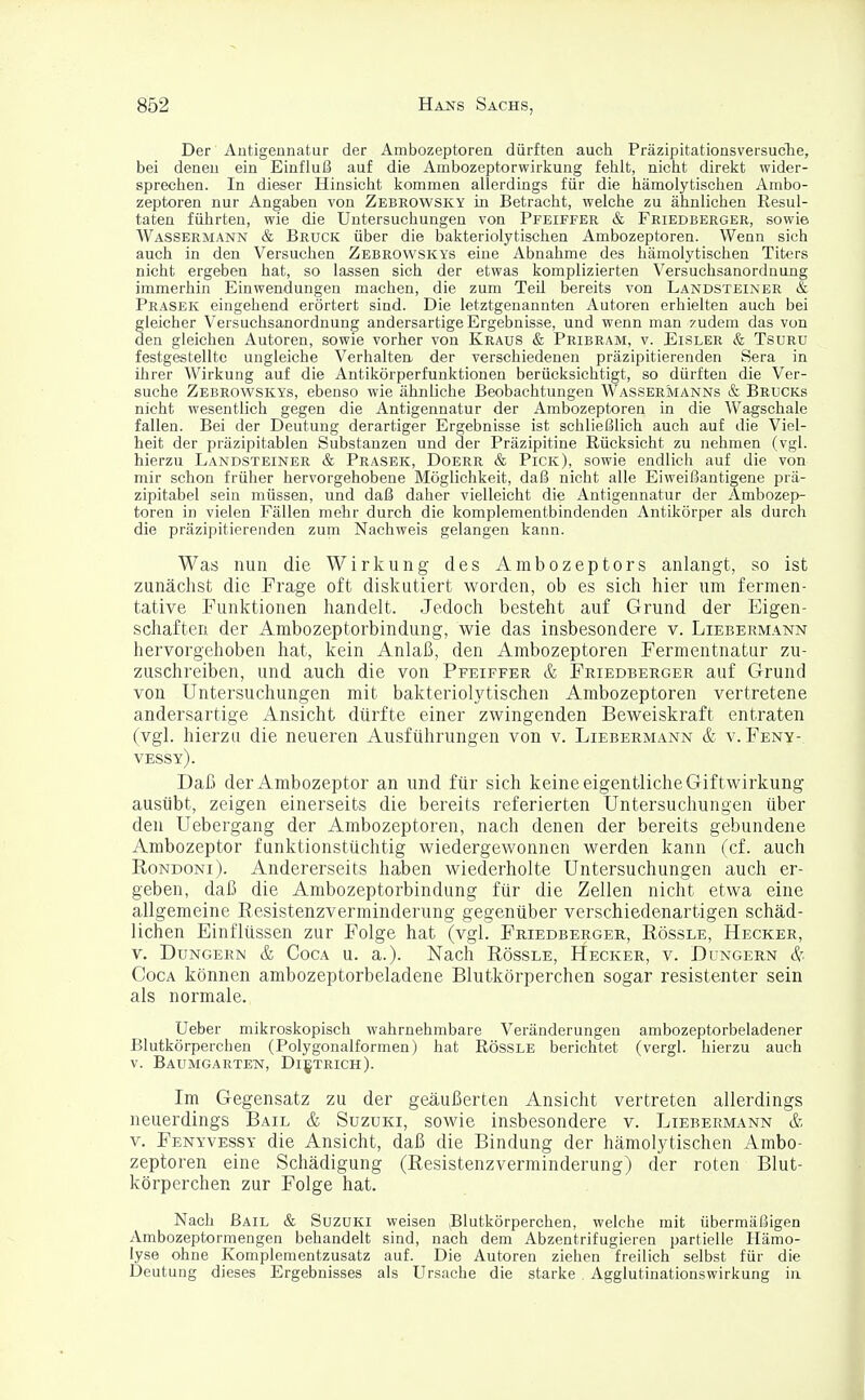 Der Antigennatur der Ambozeptoren dürften auch Präzipitationsversuche, bei denen ein Einfluß auf die Ambozeptorwirkung fehlt, nicht direkt wider- sprechen. In dieser Hinsicht kommen allerdings für die hämolytischen Ambo- zeptoren nur Angaben von Zebeowsky in Betracht, welche zu ähnlichen Resul- taten führten, wie die Untersuchungen von Pfeiffer & Friedberger, sowie Wassermann & Bruck über die bakteriolytischen Ambozeptoren. Wenn sich auch in den Versuchen Zebrowskys eine Abnahme des hämolytischen Titers nicht ergeben hat, so lassen sich der etwas komplizierten Versuchsanordnung immerhin Einwendungen machen, die zum Teil bereits von Landsteiner & Prasek eingehend erörtert sind. Die letztgenannten Autoren erhielten auch bei gleicher Versuchsanordnung andersartige Ergebnisse, und wenn man zudem das von den gleichen Autoren, sowie vorher von Kraus & Pribram, v. Eisler & Tsuru festgestellte ungleiche Verhalten, der verschiedenen präzipitierenden Sera in ihrer Wirkung auf die Antikörperfunktionen berücksichtigt, so dürften die Ver- suche Zebrowskys, ebenso wie ähnliche Beobachtungen Wassermanns & Brucks nicht wesentlich gegen die Antigennatur der Ambozeptoren in die Wagschale fallen. Bei der Deutung derartiger Ergebnisse ist schließlich auch auf die Viel- heit der präzipitablen Substanzen und der Präzipitine Rücksicht zu nehmen (vgl. hierzu Landsteiner & Prasek, Doerr & Pick), sowie endlich auf die von mir schon früher hervorgehobene Möglichkeit, daß nicht alle Eiweißantigene prä- zipitabel sein müssen, und daß daher vielleicht die Antigennatur der Ambozep- toren in vielen Fällen mehr durch die komplementbindenden Antikörper als durch die präzipitierenden zum Nachweis gelangen kann. Was nun die Wirkung des Ambozeptors anlangt, so ist zunächst die Frage oft diskutiert worden, ob es sich hier um fermen- tative Funktionen handelt. Jedoch besteht auf Grund der Eigen- schaften der Ambozeptorbindung, wie das insbesondere v. Liebermann hervorgehoben hat, kein Anlaß, den Ambozeptoren Fermentnatur zu- zuschreiben, und auch die von Pfeiffer & Friedberger auf Grund von Untersuchungen mit bakterioMischen Ambozeptoren vertretene andersartige Ansicht dürfte einer zwingenden Beweiskraft entraten (vgl. hierzu die neueren Ausführungen von v. Liebermann & v. Feny-. vessy). Daß der Ambozeptor an und für sich keine eigentliche Giftwirkung ausübt, zeigen einerseits die bereits referierten Untersuchungen über den Uebergang der Ambozeptoren, nach denen der bereits gebundene Ambozeptor funktionstüchtig wiedergewonnen werden kann (cf. auch Rondoni). Andererseits haben wiederholte Untersuchungen auch er- geben, daß die Ambozeptorbindung für die Zellen nicht etwa eine allgemeine Resistenzverminderung gegenüber verschiedenartigen schäd- lichen Einflüssen zur Folge hat (vgl. Friedberger, Rössle, Hecker, v. Dungern & Coca u. a.). Nach Rössle, Hecker, v. Dungern &. Coca können ambozeptorbeladene Blutkörperchen sogar resistenter sein als normale. Ueber mikroskopisch wahrnehmbare Veränderungen ambozeptorbeladener Blutkörperchen (Polygonalformen) hat Rössle berichtet (vergl. hierzu auch v. Baumgarten, Dietrich). Im Gegensatz zu der geäußerten Ansicht vertreten allerdings neuerdings Bail & Suzuki, sowie insbesondere v. Liebermann & v. Fenyvessy die Ansicht, daß die Bindung der hämolytischen Ambo- zeptoren eine Schädigung (Resistenzverminderung) der roten Blut- körperchen zur Folge hat. Nach Bail & Suzuki weisen Blutkörperchen, welche mit übermäßigen Ambozeptormengen behandelt sind, nach dem Abzentrifugieren partielle Hämo- lyse ohne Komplementzusatz auf. Die Autoren ziehen freilich selbst für die Deutung dieses Ergebnisses als Ursache die starke Agglutinationswirkung ia