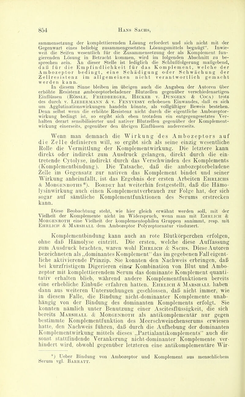 sammensetzung der komplettierenden Lösung erfordert und sich nicht mit der Gegenwart eines beliebig zusammengesetzten Lösungsmittels begnügt. Inwie- weit die Seifen wesentlich für die Zusammensetzung der als Komplement fun- gierenden Lösung in Betracht kommen, wird im folgenden Abschnitt zu be- sprechen sein. An dieser Stelle ist lediglich die Schlußfolgerung maßgebend, daß für die Empfindlichkeit für das Komplement, welche der Ambozeptor bedingt, eine Schädigung oder Schwächung der Zellresistenz im allgemeinen nicht verantwortlich gemacht werden kann. In diesem Sinne bleiben im übrigen auch die Angaben der Autoren über erhöhte Resistenz (ambozeptorbeladener Blutzellen gegenüber verschiedenartigen. Einflüssen (Rössle, Friedberger, Hecker v. Düngern & Coca) trotz des durch v. Liebermann & v. Fenyvessy erhobenen Einwandes, daß es sich um Agglutinationswirkungen handeln könnte, als vollgültiger Beweis bestehen. Denn selbst wenn die erhöhte Resistenz nicht durch die eigentliche Ambozeptor- wirkung bedingt ist, so ergibt sich eben trotzdem ein entgegengesetztes Ver- halten derart sensibilisierter und nativer Blutzellen gegenüber der Komplement- wirkung einerseits, gegenüber den übrigen Einflüssen andererseits. Wenn man demnach die Wirkung des Ambozeptors auf die Zelle definieren will, so ergibt sich als seine einzig wesentliche Rolle die Vermittlung der Komplementwirkung. Die letztere kann direkt oder indirekt zum Ausdruck gelangen, direkt durch die ein- tretende Cytolyse, indirekt durch das Verschwinden des Komplements (Komplementbindung). Die Tatsache, daß die ambozeptorbeladene Zelle im Gegensatz zur nativen das Komplement bindet und seiner Wirkung anheimfällt, ist das Ergebnis der ersten Arbeiten Ehrlichs & Morgenroths *). Bordet hat weiterhin festgestellt, daß die Hämo- lysinwirkung auch einen Komplementverbrauch zur Folge hat, der sich sogar auf sämtliche Komplementfunktionen des Serums erstrecken kann. Diese Beobachtung steht, wie hier gleich erwähnt werden soll, mit der Vielheit der Komplemente nicht im Widerspruch, wenn man mit Ehrlich & Morgenroth eine Vielheit der komplementophilen Gruppen annimmt, resp. mit Ehrlich & Marshall dem Ambozeptor Polyzeptornatur vindiziert. Komplementbindung kann auch an rote Blutkörperchen erfolgen, ohne daß Hämolyse eintritt. Die ersten, welche diese Auffassung zum Ausdruck brachten, waren wohl Ehrlich & Sachs. Diese Autoren bezeichneten als „dominantes Komplement das im gegebenen Fall eigent- liche aktivierende Prinzip. Sie konnten den Nachweis erbringen, daß bei kurzfristigem Digerieren einer Kombination von Blut und Ambo- zeptor mit komplettierendem Serum das dominante Komplement quanti- tativ erhalten blieb, während andere Komplementfunktionen bereits eine erhebliche Einbuße erfahren hatten. Ehrlich & Marshall habein. dann aus weiteren Untersuchungen geschlossen, daß nicht immer, wie in diesem Falle, die Bindung nicht-dominanter Komplemente unab- hängig von der Bindung des dominanten Komplements erfolgt. Sie konnten nämlich unter Benutzung einer Ascitesflüssigkeit, die sich bereits Marshall & Morgenroth als antikomplementär nur gegen bestimmte Komplementfunktion des Meerschweinchenserums erwiesen hatte, den Nachweis führen, daß durch die Aufhebung der dominanten Komplementwirkung mittels dieses „Partialantikomplements auch die sonst stattfindende Verankerung nicht-dominanter Komplemente ver- hindert wird, obwohl gegenüber letzteren eine antikomplementäre Wir- *) Ueber Bindung von Ambozeptor und Komplement aus menschlichem Serum vgl. Barratt.